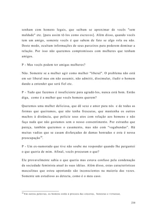 210
sonham com homens legais, que saibam se aproximar de vocês "sem
maldade" etc. [para assim tê-los como escravos]. Além disso, quando vocês
tem um amigo, somente vocês é que sabem de fato se algo rola ou não.
Deste modo, ocultam informações de seus parceiros para poderem dominar a
relação. Por isso não queremos compromissos com mulheres que tenham
amigos.
P - Mas vocês podem ter amigas mulheres?
Não. Somente se a mulher agir como mulher "liberal". O problema não está
em ser liberal mas em não assumir, não admitir, dissimular, iludir o homem
dando a entender que será fiel etc.
P - Tudo que fazemos é insuficiente para agradá-los, nunca está bom. Então
diga, como é a mulher que vocês homens querem?
Queremos uma mulher deliciosa, que dê sexo e amor para nós e de todas as
formas que queiramos, que não tenha frescuras, que mantenha os outros
machos à distância, que policie seus atos com relação aos homens e não
faça nada que não gostamos sem o nosso consentimento. Por estranho que
pareça, também queremos o casamento, mas não com “vagabundas”. Há
muitas vadias que se casam disfarçadas de damas honradas e esta é nossa
preocupação10
.
P - Um ex-namorado que tive não soube me responder quando lhe perguntei
o que queria de mim. Afinal, vocês procuram o que?
Ele provavelmente sabia o que queria mas estava confuso pela condenação
da sociedade feminista atual às suas idéias. Além disso, estas características
masculinas que estou apontando são inconscientes na maioria das vezes.
Somente um estudioso as detecta, como é o meu caso.
10
Em outras palavras, os homens estão à procura das sinceras, honestas e virtuosas.
 