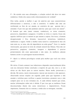 211
P - De acordo com suas afirmações, a relação estável não deve ter amor
romântico. Então eles nunca terão relacionamentos de verdade?
Eles terão, porém a mulher é que irá amá-los por suas características
diferenciantes e atrativas, e não o contrário. A mulher não ama em
retribuição ao fato de ser amada, ao contrário do que querem dar a
entender. É por isto que não podemos amá-las: para que vocês nos amem11
.
O homem que ama (amor comum, romântico), se torna ciumento,
possessivo, dependente e pegajoso. A mulher se irrita e o rejeita. Esses são
aqueles infelizes que se matam ou que matam a esposa. Em troca, o homem
desapaixonado é frio, distante, inacessível, misterioso, inabalável,
indiferente e seguro. Então a mulher tenta testá-lo e atormentá-lo mas ele
nem nota ou, se nota, não dá importância ou acha graça12
. Este é o macho
interessante, que passa no teste de seleção natural das fêmeas. Para não ser
possessivo, pegajoso, ciumento, inseguro e dependente é preciso
primeiramente não estar apaixonado e não amar. As mulheres adoram
homens assim e os perseguem incansavelmente.
P - Qual é o inferno psicológico criado pela mulher que você cita várias
vezes?
Há vários. O mais comum é nos induzirem a depender emocionalmente delas
sem nos deixarem fechar conclusão a respeito do que são, isto é, se são
sérias ou são fáceis para os outros machos. Deste modo, preservam a
dúvida. Há outros, muito interessantes: marcar um encontro e não aparecer,
observando nossas reações em seguida; pedir para que liguemos e não
atender o telefone para verificar o quanto insistimos; prometer sexo e não
cumprir para ver se nos irritamos etc. A cada inferno mental que criam,
muitas informações sobre nós é obtida. É por isso que as mulheres ficam
desconcertadas diante dos caras misteriosos e impenetráveis. Ficam
impotentes. Somente eles as vencem, e então elas se entregam, vencidas.
11
Esta é uma exigência das próprias mulheres.
12
É neste sentido que ele a domina, pois a vence pelo cansaço.
 