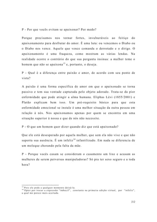212
P - Por que vocês evitam se apaixonar? Por medo?
Porque precisamos nos tornar fortes, invulneráveis ao feitiço do
apaixonamento para desfrutar do amor. É uma luta: ou vencemos o Diabo ou
o Diabo nos vence. Aquele que vence comanda o derrotado e o dirige. O
apaixonamento é uma fraqueza, como mostram as várias lendas. Na
realidade ocorre o contrário do que sua pergunta insinua: a mulher teme o
homem que não se apaixona13
e, portanto, o deseja.
P - Qual é a diferença entre paixão e amor, de acordo com seu ponto de
vista?
A paixão é uma forma específica de amor em que o apaixonado se torna
passivo e tem sua vontade capturada pelo objeto adorado. Trata-se da pior
enfermidade que pode atingir a alma humana. Eliphas Lévi (1855/2001) e
Platão explicam bem isso. Um pré-requisito básico para que esta
enfermidade emocional se instale é uma melhor situação da outra pessoa em
relação à nós. Nos apaixonamos apenas por quem se encontra em uma
situação superior à nossa e que de nós não necessite.
P - O que um homem quer dizer quando diz que está apaixonado?
Que ele está desesperado por aquela mulher, que sem ela não vive e que não
suporta sua ausência. É um infeliz14
infantilizado. Em nada se diferencia de
um moleque chorando pela falta da mãe.
P - Porque vocês casam se consideram o casamento um lixo e acusam as
mulheres de serem perversas manipuladoras? Só pra ter sexo seguro e a toda
hora?
13
Pois ele pode a qualquer momento deixá-la.
14
Optei por trocar a expressão “imbecil”, constante na primeira edição virtual, por “infeliz”,
a qual me parece mais acertada.
 