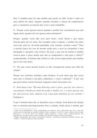 213
Sim. E também para ter uma mulher que preste ao lado. Como é cada vez
mais difícil de achar, fugimos quando sentimos o cheiro de compromisso
pois o casamento na maioria das vezes é uma armadilha.
P - Porque vocês querem morrer quando a mulher trai sexualmente mas não
ligam muito quando ela trai apenas emocionalmente?
Porque, quando vocês dão sexo para outro, vocês fazem o que nunca
fizeram para nós na cama. Por exemplo: para o amante, a mulher faz tudo,
sexo oral, anal etc. de ótima qualidade, com vontade, carinho e amor.15
Para
o marido nunca faz isso do mesmo modo pois o sexo no casamento é uma
obrigação e, portanto, uma tortura. Ou seja: o que tem de melhor a mulher
reserva para o outro macho que não se compromete e não para o infeliz16
comprometido. O homem não sofrerá se não estiver apaixonado pela mulher
que se foi com outro.
P - Por que vocês querem morrer se não conseguirem transar por falta de
ereção?
Porque nos sentimos anulados como homens. O cara sente que não existe
mais pois o homem é um pênis ambulante, o resto é aderente17
. É por isso
que precisamos transar bastante enquanto temos força para isto.
P - Esta frase é sua: "Há uma diferença entre o fraco, que faz isto contra a
sua própria vontade por medo de perder a mulher etc. e o forte que faz isto
por não precisar dela. Somente este é que pode desfrutar do seu carinho."
Explique-a.
É que o homem forte não se identifica com a relação. Está dentro da relação
mas se mantém psicologicamente fora e isolado. Então deixa a mulher agir
15
Não estou defendendo e nem condenando tais práticas mas explicando que este é um dos
fatores que atormentam os maridos traídos. Para o esposo, o sexo é o que a esposa tem de mais
precioso e o ato de dá-lo da melhor forma possível a outro fere-o dolorosamente nos
sentimentos. O esposo quer exclusividade total da performance erótica da esposa.
16
Optei, igualmente, por trocar a expressão “idiota”, constante na primeira edição virtual, por
“infeliz”, a qual me parece mais acertada.
 