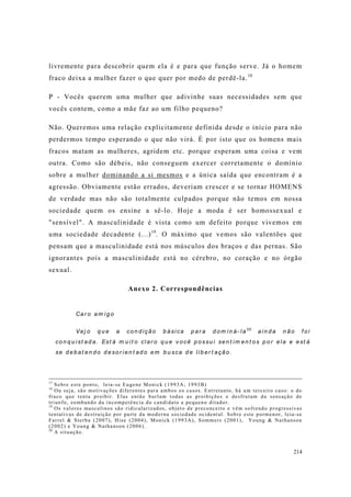 214
livremente para descobrir quem ela é e para que função serve. Já o homem
fraco deixa a mulher fazer o que quer por medo de perdê-la.18
P - Vocês querem uma mulher que adivinhe suas necessidades sem que
vocês contem, como a mãe faz ao um filho pequeno?
Não. Queremos uma relação explicitamente definida desde o início para não
perdermos tempo esperando o que não virá. É por isto que os homens mais
fracos matam as mulheres, agridem etc. porque esperam uma coisa e vem
outra. Como são débeis, não conseguem exercer corretamente o domínio
sobre a mulher dominando a si mesmos e a única saída que encontram é a
agressão. Obviamente estão errados, deveriam crescer e se tornar HOMENS
de verdade mas não são totalmente culpados porque não temos em nossa
sociedade quem os ensine a sê-lo. Hoje a moda é ser homossexual e
"sensível". A masculinidade é vista como um defeito porque vivemos em
uma sociedade decadente (...)19
. O máximo que vemos são valentões que
pensam que a masculinidade está nos músculos dos braços e das pernas. São
ignorantes pois a masculinidade está no cérebro, no coração e no órgão
sexual.
Anexo 2. Correspondências
Car o am ig o
Vej o q u e a con d ição b ási ca p ar a d o m in á- la20
ain d a n ão f o i
co n q u ist ad a. Est á m u it o cl ar o q u e v o cê p ossu i sen t im en t os p o r ela e est á
se d eb at en d o d esor ien t ad o em b u sca d e lib er t ação.
17
Sobre este ponto, leia-se Eugene Monick (1993A; 1993B)
18
Ou seja, são motivações diferentes para ambos os casos. Entretanto, há um terceiro caso: o do
fraco que tenta proibir. Elas então burlam todas as proibições e desfrutam da sensação de
triunfo, zombando da incompetência do candidato a pequeno ditador.
19
Os valores masculinos são ridicularizados, objeto de preconceito e vêm sofrendo progressivas
tentativas de destruição por parte da moderna sociedade ocidental. Sobre este pormenor, leia-se
Farrel & Sterba (2007), Hise (2004), Monick (1993A), Sommers (2001), Young & Nathanson
(2002) e Young & Nathanson (2006).
20
A situação.
 