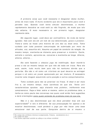 215
A p r i m eir a coi sa q u e v o cê n ecessit a é d esg ost ar d est a m u lh er ,
an t es d e m ais n ad a. É m u it o ev id en t e q u e ela é i m p o r t an t e p ar a v o cê e
p er ceb e isso . Qu an d o v o cê t en t a si m u l ar d esin t er esse, a m u lh er
r ap id am en t e d esco b r e se v ocê est á ou n ão f i n g in d o, d e m od o q u e ist o
n ão ad ian t a. O m ais n ecessár io é, em p r im ei r o lu g ar , d esg o st ar
r ealm en t e d ela.
Em seg u n d o lu g ar , v o cê d ev e ser con t r ad it ó r io. Ao in v és d e t en t ar
ag r ad ar , f ale com ela em u m t o m d e v o z d et er m in ad o, g r av e e p r ot et or .
Tr at e- a co m o se f o sse u m a m en in a d e u n s d ez ou d oze an o s. To m e
cu id ad o co m t od a p o ssív el co m u n i cação d e su b m issão p o r m eio d e
at i t u d es, v o z, assu n t o s et c. Assu m a u m p ap el d e co n d u t or d a r el ação . Ao
m esm o t em p o, m an t en h a- se d ist an t e p ar a p r eser v ar o m ist ér io. Oscil e,
est r eit e o con t at o, ap r ox i m e- se, con v er se e m an t en h a- se lo n g e. Alt er n e,
al t er n e, al t er n e. . .
Ela est á f azen d o o clássi co j o g o d a in d ef in ição . Qu er m an t ê- lo
p r eso a ela ao m esm o t em p o em q u e n ão d á n ad a em t r oca. Par a ela
est á, assi m , t u d o m u i t o b em p o i s n ão h á n en h u m a d ú v i d a q u e a
p er t u r b e. Ela n ão o v ê co m o u m v i t or io so ao q u al d ev er i a se en t r eg ar
p o r q u e o v ê com o u m j ov em ap aix on ad o p o r ser i m at u r o. É n ecessár io
in v er t er est a i m ag em assu m in d o ou t r a p o sição e ou t r os com p o r t am en t o s.
To m e cu id ad o p ar a n ão se p o lar izar n a f r ieza. O id eal é ser m ai s
f r io e, ao m esm o t em p o, m ais car in h oso d o q u e ela. Ten t e u n ir
car act er íst i cas o p o st as: sej a d ist an t e m as p r o t et o r , in d if er en t e m as
co m p r een si v o. Faça- a f al ar sob r e si m esm a, so b r e o s p r o b lem as d ela, e
t en h a- o s co m o p au t a d as co n v er sas n as q u ais v ocê en t ão f ar á su g est ões
e d ar á or ien t ações com o q u em en t en d e d o p r ob lem a m ais d o q u e ela.
Não é o seu d esin t er esse q u e ela d ev e p er ceb er m as sim su a
su p er io r id ad e21
e ist o é d if er en t e. Se su a p r eocu p ação f or ap en as a d e
m o st r ar d esin t er esse, v o cê p er d er á o j og o p or n ão h av er u m a b ase
em ocion al r eal d e su a p ar t e. Con q u ist e d en t r o d e si m esm o o
21
No campo dos atributos internos (compreensão, firmeza, autodomínio etc.)
22
No campo do amor
23
Um êxtase espiritual sentido na cabeça e na coluna vertebral.
 