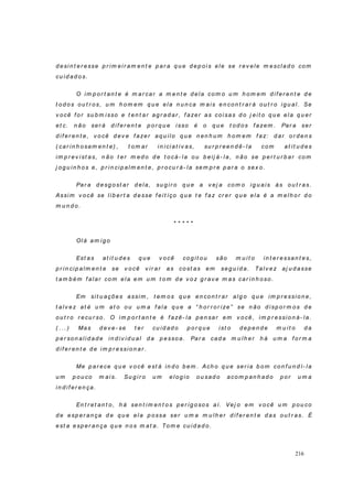 216
d esi n t er esse p r im ei r am en t e p ar a q u e d ep oi s ele se r ev ele m esclad o co m
cu id ad o s.
O im p o r t an t e é m ar car a m en t e d ela com o u m h om em d if er en t e d e
t o d o s o u t r o s, u m h o m em q u e el a n u n ca m ais en con t r ar á o u t r o ig u al. Se
v ocê f o r su b m isso e t en t ar ag r ad ar , f azer as co i sas d o j eit o q u e el a q u er
et c. n ão ser á d if er en t e p or q u e i sso é o q u e t o d o s f azem . Par a ser
d i f er en t e, v o cê d ev e f azer aq u il o q u e n en h u m h o m em f az: d ar o r d en s
( car in h o sam en t e) , t o m ar in ici at iv as, su r p r een d ê- la com at it u d es
im p r ev ist as, n ão t er m ed o d e t o cá- la o u b eij á- la, n ão se p er t u r b ar co m
j og u in h os e, p r in cip alm en t e, p r ocu r á- la sem p r e p ar a o sex o.
Par a d esg o st ar d ela, su g i r o q u e a v ej a co m o ig u ais às o u t r as.
Assi m v o cê se l ib er t a d esse f eit iço q u e t e f az cr er q u e ela é a m elh o r d o
m u n d o.
* * * * *
Ol á am i g o
Est as at it u d es q u e v o cê co g i t ou são m u i t o in t er essan t es,
p r in cip alm en t e se v o cê v ir ar as co st as em seg u id a. Talv ez aj u d asse
t am b ém f alar co m ela em u m t o m d e v o z g r av e m as car in h oso.
Em sit u ações assim , t em o s q u e en co n t r ar alg o q u e im p r essio n e,
t al v ez at é u m at o o u u m a f ala q u e a “ h or r or ize” se n ão d isp o r m os d e
ou t r o r ecu r so . O im p or t an t e é f azê- la p en sar em v o cê, i m p r essio n á- la.
( . . . ) Mas d ev e- se t er cu id ad o p o r q u e ist o d ep en d e m u it o d a
p er son alid ad e in d iv id u al d a p essoa. Par a cad a m u lh er h á u m a f or m a
d i f er en t e d e i m p r essi on ar .
Me p ar ece q u e v o cê est á in d o b em . Ach o q u e ser ia b o m con f u n d í- la
u m p ou co m ai s. Su g i r o u m el og io o u sad o acom p an h ad o p or u m a
in d i f er en ça.
En t r et an t o , h á sen t i m en t o s p er ig o sos aí. Vej o em v o cê u m p ou co
d e esp er an ça d e q u e ela p ossa ser u m a m u lh er d if er en t e d as ou t r as. É
est a esp er an ça q u e n o s m at a. To m e cu i d ad o.
 