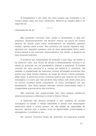 217
O f u n d am en t al é ser cad a v ez m ai s o u sad o n as in v est i d as e ao
m esm o t em p o cad a v ez m ais in d if er en t e. Ob ser v e as r eações d ela e v á
seg u in d o- as.
* * * * *
1 0 / 8 / 2 0 0 4 0 0 : 4 9 : 2 3
Não p r et en d i a con t in u ar m as, v en d o a n ecessid ad e, o f aço p or
en q u an t o. Ex cep cion alm en t e, m e d eix ar ei d esv iar u m p ou co d e n ossos
ob j et os d e est u d o p ar a t r at ar ex t en sam en t e d e q u est ões p esso ai s
in ú t eis, ap en as n est e e- m ail. No s p r ó x im o s ( se h ou v er r esp o st a su a) ,
ig n or ar ei p o r co m p let o q u al q u er u m a d e su as ob ser v ações f ú t eis so b r e
m in h a p esso a e m e cen t r ar ei ex clu siv am en t e n o s t em as, a d esp eit o d e
seu s p o ssív eis al ar id o s.
É ev id en t e su a in cap acid ad e d e en t en d er o q u e d ig o, d e f al sear e
d e d ist o r cer t u d o. Su a f o r m a d e est u d o é ab so lu t am en t e con f u sa e as
id éi as se m i st u r am em u m p an d em ôn io in f er n al e p assio n al . A clar eza
in ex i st e em seu s escr it o s e a r ecu sa em ad ot á- la é con st an t e. Há
t am b ém a in cap acid ad e d e r elacio n ar m i n h as af ir m ações p r esen t es co m
p on t os q u e v ocê m esm a lev an t ou ao lo n g o d e v ár io s e- m ail s p assad o s.
Além d i sso , a sen h o r it a ev it ou in ú m er o s p on t os q u e l ev an t ei em m i n h as
m en sag en s e é clar o q u e n ão p er d er ei m eu t em p o in d o at r ás d i sso p oi s
os p on t os ev it ad os f or am j u st am en t e o s er r o s n ev r álg i cos em seu
p en sam en t o. Tai s f at os ap en as r ef o r çam m i n h as o b ser v açõ es so b r e a
in cap acid ad e ar g u m en t at iv a d as m u lh er es.
Não co n f u n d a b o a ar g u m en t ação co m seu s at aq u es ap elat iv o s
em ocion ais p o r q u e a d if er en ça é v i sív el e f icar i a r id ícu lo .
A sen h or it a n ão d ev er ia con d en ar o t eo r an al ít ico d e m i n h as
m en sag en s ou p er d er o t em p o sab ot an d o o est u d o com o b ser v ações
p assio n ais so b r e a m in h a p esso a. Se n ão d isp õe d a cap acid ad e d e
d ev o lv er r ép li cas co m o m esm o n ív el d e ob j et iv id ad e, p r of u n d i d ad e e
ab r an g ên cia, o p r ob lem a é seu .
Em n en h u m m om en t o d eix ei d e r esp on d er às p er g u n t as q u an d o
 