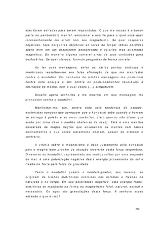 218
elas f o r am ed it ad as p ar a ser em r esp on d id as. O q u e m e r ecu so é a t om ar
p ar t e n o p an d em ôn io m en t al, em ocio n al e escr it o p ar a o q u al v o cê q u er
in cessan t em en t e m e at r ai r co m seu m ag n et ism o . Se q u er r esp o st as
ob j et iv as, f aça p er g u n t as ob j et iv as ao in v és d e lan çar id éi as p er d id as
so b r e m im em u m b r ain st o r m d esn o r t ead o e co lo r id o m as alt am en t e
m ag n ét i co. De m an ei r a alg u m a cor r er ei at r ás d e su as co n f u sões p ar a
d esf azê- l as. Se q u er cl ar eza, f or m u le p er g u n t as d e f or m a co r r et a.
Ao l er su as m en sag en s, en t r e o s v ár i o s p o n t o s co n f u so s e
m en t ir o so s r essalt ou - m e su a f alsa af i r m ação d e q u e m e m an if est ei
co n t r a o k u n d al i n i . Em n en h u m a d e m i n h as m en sag en s m e p osici on ei
co n t r a est a en er g ia e sim co n t r a os p osici o n am en t os f av or áv ei s à
cast r ação d o m ach o, co m o q u al v o cês ( . . . ) si m p at izam .
Desaf io ag o r a sen h o r it a a m e m ost r ar em q u e m en sag em m e
p r on u n ciei co n t r a o k u n d ali n i .
Man if est ei - m e, si m , co n t r a t od a est a t en d ên cia d e p seu d o-
esot er ist as eu n u co s q u e ap r eg oam q u e o k u n d al in i so b e q u an d o o h o m em
se en t r eg a à p ai x ão e ao am o r r o m ân t i co , ( ist o q u an d o n ão d i zem q u e
ain d a p or ci m a d ev e o n eóf it o ab st er - se d e sex o) . Est a é u m a m en t i r a
d escar ad a d e m ag o s n eg r os q u e en v en en am as m en t es com f alsos
en si n am en t o s e q u e v o cês clar am en t e ad ot am , ap esar d e d i zer em o
co n t r ár io .
A v it ó r ia so b r e o m ag n et ism o é d ad a j u st am en t e p el o k u n d alin i
p o is o m ag n et ism o p r ov ém d a at u ação in v er t id a d est a f o r ça ser p en t i n a.
O r ev er so d o k u n d al in i, r ep r esen t ad o em m u it os cu lt o s p o r u m a ser p en t e
d o m al, é u m a p o lar i zação n eg at iv a d est a en er g ia p r ov en ien t e d o so l e
f ix ad a n a Ter r a p el a f o r ça d a g r av id ad e.
Tan t o o k u n d al in i q u an t o o k u n d ar t ig u ad o r , seu r ev er so, se
or ig in am d e f issõ es elet r ôn i cas o co r r id as n as est r elas e f i x ad as n a
n at u r eza e n o co r p o . Em su a p ol ar ização n eg at iv a, est a en er g ia t r an s-
elet r ôn i ca se m an if est a n a f o r m a d o m ag n et ism o f at al, n at u r al, an im al e
n ecessár io . Os eg o s são g r an u l ações d est a f or ça. A sen h or a acaso
en t en d e o q u e é i sso ?
 