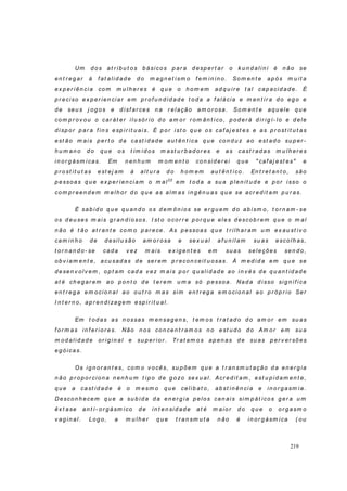 219
Um d o s at r ib u t o s b ásico s p ar a d esp er t ar o k u n d ali n i é n ão se
en t r eg ar à f at ali d ad e d o m ag n et ism o f em in in o. So m en t e ap ós m u it a
ex p er i ên ci a co m m u lh er es é q u e o h o m em ad q u i r e t al cap acid ad e. É
p r eciso ex p er ien ciar em p r of u n d id ad e t o d a a f alácia e m en t ir a d o eg o e
d e seu s j og o s e d isf ar ces n a r elação am o r osa. So m en t e aq u ele q u e
co m p r ov ou o car át er i lu sór io d o am or r o m ân t i co , p od er á d ir ig í- lo e d ele
d i sp or p ar a f in s esp ir it u ai s. É p o r ist o q u e o s caf aj est es e as p r o st it u t as
est ão m ais p er t o d a cast id ad e au t ên t i ca q u e co n d u z ao est ad o su p er -
h u m an o d o q u e os t ím id os m ast u r b ad or es e as cast r ad as m u lh er es
i n o r g ásm i cas. Em n en h u m m o m en t o co n si d er ei q u e " caf aj est es" e
p r o st it u t as est ej am à al t u r a d o h om em au t ên t ico . En t r et an t o , são
p essoas q u e ex p er ien ciam o m al22
em t od a a su a p len it u d e e p or isso o
com p r een d em m elh or d o q u e as alm as in g ên u as q u e se acr ed it am p u r as.
É sab i d o q u e q u an d o os d em ôn i os se er g u em d o ab ism o, t or n am - se
os d eu ses m ai s g r an d io so s. I st o ocor r e p o r q u e eles d escob r em q u e o m al
n ão é t ão at r an t e co m o p ar ece. As p essoas q u e t r i lh ar am u m ex au st iv o
cam in h o d e d esil u são am o r osa e sex u al af u n il am su as esco lh as,
t o r n an d o- se cad a v ez m ais ex ig en t es em su as seleções sen d o,
ob v iam en t e, acu sad as d e ser em p r econ ceit u osas. À m ed id a em q u e se
d esen v ol v em , o p t am cad a v ez m ais p or q u al i d ad e ao i n v és d e q u an t id ad e
at é ch eg ar em ao p o n t o d e t er em u m a só p essoa. Nad a d isso si g n if ica
en t r eg a em ocio n al ao o u t r o m as si m en t r eg a em ocio n al ao p r óp r io Ser
I n t er n o, ap r en d i zag em esp ir it u al.
Em t o d as as n ossas m en sag en s, t em o s t r at ad o d o am or em su as
f or m as i n f er io r es. Não n o s con cen t r am o s n o est u d o d o Am o r em su a
m od alid ad e or ig in al e su p er ior . Tr at am o s ap en as d e su as p er v er sõ es
eg ó icas.
Os i g n o r an t es, co m o v o cês, su p õem q u e a t r an sm u t ação d a en er g ia
n ão p r o p o r cio n a n en h u m t i p o d e g o zo sex u al . Acr ed it am , est u p i d am en t e,
q u e a cast id ad e é o m esm o q u e celib at o , ab st in ên cia e in o r g asm ia.
Desco n h ecem q u e a su b id a d a en er g ia p elo s can ai s sim p át ico s g er a u m
êx t ase an t i- o r g ásm i co d e in t en si d ad e at é m aio r d o q u e o o r g asm o
v ag in al. Lo g o, a m u lh er q u e t r an sm u t a n ão é in or g ásm ica ( ou
 