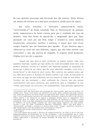 22
de suas opiniões, provoque uma discussão mas não termine. Então ofereça
um número de telefone ou e-mail para continuá-la, dando prazo de espera.
Em casos extremos, é necessário impressioná-la muito,
“horrorizando-a”6
de forma calculada. Não vá “horrorizá-la” de qualquer
modo: impressione-a da forma correta, para que o resultado não seja um
desastre. Uma boa forma de marcar-lhe a imaginação para que fique
pensando em você por um bom tempo é assumir-se como machista
(esclarecido, consciente, pacífico e protetor, é claro) pois seus rivais
sempre fingirão7
que são feministas para agradar. O que interessa aqui é
sobressair-se como um cara diferente, seguro, que não teme mostrar suas
convicções8
e que não precisa de ninguém. A respeito deste pormenor,
Eliphas Lévi nos diz o seguinte:
"Aquele que quer fazer-se amar (atribuímos ao homem somente todas estas
manobras ilegítimas, supondo que uma mulher náo tenha necessidade delas) deve, num
primeiro momento, insinuar-se e produzir uma impressão qualquer na imaginação da
pessoa que é objeto de sua cobiça. Que lhe cause admiração, assombro, terror [sic] e
mesmo horror9
se não dispõe de outro recurso. Mas é preciso, por qualquer preço, que
aos olhos dessa pessoa se destaque dos homens comuns e que ocupe, de bom grado ou
por força, um lugar em suas lembranças, em seus temores ou ainda em seus sonhos. Os
Lovelace não são certamente o ideal confessado das Clarices, mas elas pensam
constantemente neles para censurá-los, para maldizê-los, para se compadecer de suas
vítimas, para desejar sua conversão e seu arrependimento. Logo desejarão regenerá-los
6
O primeiro autor que mencionou esta estratégia da “horrorização”, pelo que me lembro, foi
Eliphas Lévi. Várias vezes pensei em substituir este termo, pelas confusões que pode suscitar,
mas ainda não encontrei em nossa língua um equivalente mais ameno. Seu significado preciso,
aqui, é o de simplesmente contrariar as convicções femininas a respeito do belo ou do correto e
nunca, jamais, o de ameaçá-la ou expô-la a quaisquer perigos reais ou imaginários. Esta
contradição deve ter sempre um resultado final benéfico ou inofensivo à mulher e nunca
prejudicial. Trata-se de algo semelhante ao que fazem os meninos por instinto para impressionar
as mulheres na escola quando simulam que irão comer sapos, lagartixas etc. Elas gritam,
correm...e riem. No filme “Conselheiro Amoroso” (TENNANT, 2001), com Will Smith, a
“horrorização” calculada e inofensiva é descrita pelo termo “choque”, igualmente propenso a
más interpretações, e há um exemplo muito interessante a respeito.
7
E portanto não estarão sendo sinceros e nem verdadeiros.
8
Sem exagero.
9
Lévi está apenas descrevendo o processo da sedução/conquista, tal como se dá na vida real,
independentemente do perpetrador ter ou não escrúpulos, e não recomendando que se cause
prejuízos emocionais à pessoa seduzida. Em outras palavras, está afirmando que aquele que vai
seduzir impressiona o psiquismo da pessoa desejada, de forma boa ou má, inofensiva ou
prejudicial.
 