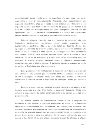 220
an or g ásm i ca) , co m o v o cês ( . . . ) se o r g u lh am d e ser , m as si m an t i-
or g ásm ica e ist o é co m p let am en t e d i f er en t e. Elas ex p er ien ci am u m
or g asm o i n v er t id o23
, al g o q u e v o cês n u n ca en t en d er ão. Com p ar ei- o ao
or g asm o v ag in al em t er m o s d e in t en si d ad e d e p r azer e d e êx t ase m as
n ão em t er m os d e d ir ecio n am en t o d o f l u x o en er g ét ico . Dei x em d e ser
i g n o r an t es. Se ( . . . ) r eal m en t e con h ecessem o assu n t o n ão af i r m ar iam
t an t as b est eir as q u e p r ov av elm en t e ou v i r am d e p seu d o - m est r es.
Co n v ém i n f o r m ar t am b ém q u e o s " m ér it os d o co r ação " n ão são
h i p ó cr it as sen t im en t os r o m ân t ico s, co m o v ocês im ag i n am , m as
j u st am en t e o con t r ár io . São a d ev oção t ot al ao Esp ír it o Div in o em
op o sição à ad or ação d a m u lh er t er r en a, ad o r ação est a q u e con st it u i u m
cr i m e co n t r a o Cr ist o e a Mãe Di v in a. A f or n icação e o am or r o m ân t ico
são ir m ão s. Ad o r ar u m a m u l h er t er r en a co m o ú n ica e d eu sa é u m a
id ol at r ia. Os r i t o s d e ad o r ação à m u lh er d o s cu lt o s eso t ér ico s n ão são
d ir ig id os à m u lh er ex t er n a t er r en al com o ( . . . ) [ v ocês] d em o n st r am
acr ed it ar m as sim à Mu lh er Di v in a. É est ú p id o ad o r ar a im ag em ao i n v és
d e ad or ar a Div in d ad e q u e ela r ep r esen t a.
Su as p r et en sões d e co n h ecer em o k u n d alin i co m b ase ex p er ien cial
são r id ícu las: u m a p esso a q u e r eal m en t e t en h a o k u n d alin i d esp er t o é
im u n e a r ad i ações at ôm icas. Vo cês p or acaso são i m u n es a r ad iaçõ es
at ô m icas? É t am b ém im u n e a t od o t ip o d e in f ecção . Vocês p o r acaso o
são?
Qu an t o a m im , sou u m sim p les m acaco r aci on al q u e asp ir a a ser
h o m em au t ên t ico u m d i a. Não t en h o o k u n d alin i d esp er t o. Ain d a n ão
ad q u i r i a cap aci d ad e d e r et er con t in u am en t e m eu sêm en ( . . . ) [ j á q u e
p er g u n t ar am ] .
Os n o sso s p o n t os d e d i scor d ân ci a n u n ca f or am a r esp eit o d o
k u n d al in i e si m o u t r o s: a en t r eg a em o cio n al ao o u t r o, a in f id elid ad e
f em in in a e a m at u r id ad e d os " caf aj est es" em r elação aos in g ên u os. Em
n en h u m m om en t o ex p lor am os os t em as d a n ecessid ad e d e m on og am ia e
d a p er d a d e en er g ia sex u al p or em i ssão sem i n al . Lo g o, a sen h o r it a n ão
p o ssu i b ase al g u m a p ar a m e calu n iar d e t al m o d o, af ir m an d o q u e sou
co n t r a o k u n d al i n i . E, se em al g u m m om en t o d ei x ei d e at en d er a al g u m
 