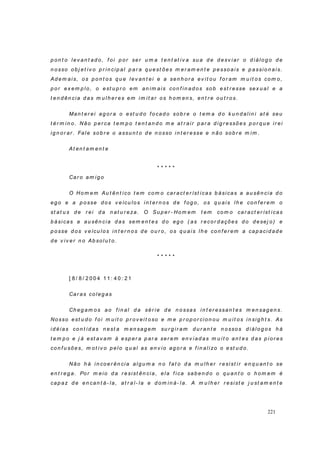 221
p on t o lev an t ad o , f o i p or ser u m a t en t at iv a su a d e d esv iar o d iálo g o d e
n o sso o b j et iv o p r in cip al p ar a q u est ões m er am en t e p esso ais e p assio n ais.
Ad em ai s, o s p o n t os q u e lev an t ei e a sen h o r a ev it ou f o r am m u it o s com o ,
p o r ex em p lo , o est u p r o em an im ais co n f in ad os sob est r esse sex u al e a
t en d ên cia d as m u l h er es em i m it ar o s h om en s, en t r e ou t r os.
Man t er ei ag or a o est u d o f o cad o sob r e o t em a d o k u n d alin i at é seu
t ér m in o . Não p er ca t em p o t en t an d o m e at r air p ar a d ig r essõ es p or q u e ir ei
ig n or ar . Fale sob r e o assu n t o d e n o sso in t er esse e n ão so b r e m im .
At en t am en t e
* * * * *
Car o am ig o
O Ho m em Au t ên t ico t em com o car act er íst icas b ásica s a au sên cia d o
eg o e a p o sse d o s v eícu lo s in t er n os d e f og o, os q u ais lh e con f er em o
st at u s d e r ei d a n at u r eza. O Su p er - Ho m em t em co m o car act er íst icas
b ási cas a au sên cia d as sem en t es d o eg o ( as r ecor d ações d o d esej o) e
p o sse d os v eícu lo s in t er n o s d e ou r o, os q u ais lh e con f er em a cap acid ad e
d e v iv er n o Ab so lu t o .
* * * * *
[ 8 / 8 / 2 0 0 4 1 1 : 4 0 : 2 1
Car as co leg as
Ch eg am o s ao f in al d a sér ie d e n o ssas i n t er essan t es m en sag en s.
No sso est u d o f oi m u i t o p r ov ei t o so e m e p r op or cio n o u m u it os in si g h t s. As
id éi as co n t i d as n est a m en sag em su r g ir am d u r an t e n o sso s d i ál o g o s h á
t em p o e j á est av am à esp er a p ar a ser em en v iad as m u i t o an t es d as p i or es
co n f u sões, m ot iv o p el o q u al as en v io ag o r a e f in alizo o est u d o.
Não h á i n co er ên cia al g u m a n o f at o d a m u lh er r esi st ir en q u an t o se
en t r eg a. Por m ei o d a r esist ên cia, ela f i ca sab en d o o q u an t o o h om em é
cap az d e en can t á- la, at r aí- la e d o m in á- l a. A m u lh er r esist e j u st am en t e
 