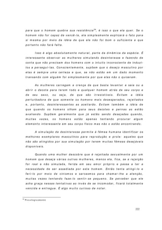 222
p ar a q u e o h om em q u eb r e su a r esist ên cia24
, é isso o q u e ela q u er . Se o
h o m em n ão f o r cap az d e v en cê- l a, ela sim p lesm en t e ex p l icar á o f at o p ar a
si m esm a p o r m eio d a id éia d e q u e ele n ão f oi b om o su f icien t e e q u e
p o r t an t o n ão f ar á f alt a.
I sso é al g o ab so lu t am en t e n at u r al, p ar t e d a d in âm ica d a esp écie. É
in t er essan t e o b ser v ar as m u l h er es si m u lan d o d esi n t er esse e f azen d o d e
co n t a q u e n ão p r ecisam d o s h o m en s com o i n t u it o i n co n scien t e d e in d u zí-
lo s a p er seg u í- l as. Con sci en t em en t e, su p õem q u e o d esej o m ascu l in o p or
elas é sem p r e u m a cer t eza e q u e, se n ão est ão em u m d ad o m o m en t o
t r an san d o com alg u ém f o i sim p lesm en t e p or q u e elas n ão o q u iser am .
As m u lh er es car r eg am a cr en ça d e q u e b ast a lev an t ar a saia o u a
ab r ir o d ecot e p ar a t er em t od o e q u al q u er h om em at r ás d e seu cor p o e
d e seu sex o, ou sej a, d e q u e são ir r esi st ív eis. Ev it am a id éia
p er t u r b ad or a d e q u e som en t e os h o m en s m ais d esesp er ad o s, r ej eit ad o s
e, p or t an t o, d esin t er essan t es as aceit ar ão . Ev it am t am b ém a id éia d e
q u e q u an d o os h om en s ol h am p ar a seu s d ecot es e p er n as as est ão
av ali an d o. Su p õem g er alm en t e q u e j á est ão sen d o d esej ad as q u an d o ,
m u i t as v ezes, o s h o m en s est ão ap en as t en t an d o p r o cu r ar al g u m
elem en t o in t er essan t e em seu co r p o f ísi co m as n ão o est ão en con t r an d o.
A sim u lação d e d esi n t er esse p er m i t e à f êm ea h u m an a id en t if i car o s
m elh or es ex em p lar es m ascu l in os p ar a r ep r o d u ção e p r o l e: aq u eles q u e
n ão são at in g id o s p o r su a sim u lação p o r t er em m u it as f êm eas d esej áv ei s
d i sp on ív eis.
Qu an d o u m a m u lh er d escob r e q u e é r ej eit ad a sex u alm en t e p o r u m
h o m em q u e d esej a v ár ias o u t r as m u lh er es, m en os ela, f ica, se a r ej eição
f or r eal e n ão si m u l ad a, f er id a em seu am o r p r ó p r i o e p assa a t er a
n ecessid ad e d e ser assed iad a p or est e h om em . En t ão t en t a at in g í- lo e
f er í- lo p or m eio d e cin ism os e sar casm o s p ar a ch am ar - lh e a at en ção,
m u i t as v ezes t en t an d o f aze- l o sen t i r - se p eq u en o. Se p er ceb er q u e ele
ach a g r aça n essas t en t at iv as ao in v és d e se in com od ar , f icar á t ot alm en t e
v en cid a e en t r eg u e. É al g o m u it o cu r io so d e n o t ar .
24
Psicologicamente
 