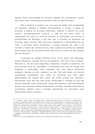 224
Ap en as d ar ei con t in u i d ad e ao f ecu n d o ( ap esar d a i n t o ler ân cia) est u d o
q u e t em os f eit o. Ob v iam en t e p u b li car ei t od o s os escr it o s m eu s.
Co m o am an t e, a m u lh er v iv e u m con t o d e f ad as. Su a n ecessid ad e
d e em oções in t en sas a i m p ele co n t in u am en t e a b u scar o p ap el d e
p r in cesa à esp er a d o p r ín cip e en can t ad o . Qu an d o o am an t e se t o r n a
m ar i d o, au t om at icam en t e t or n a- se o v il ão d e u m n ov o con t o. O
r esp on sáv el p or ist o é o co n v ív io p r ó x im o e co n t in u ad o , q u e elim i n a a
p o ssi b i lid ad e d e f an t asi ar e f az com q u e a p r in cesa se aco st u m e ao
p r ín ci p e, ag or a m ar i d o. Par a con t i n u ar at en d en d o à n ecessi d ad e d e su a
alm a, a p r i n cesa en t ão t r an sf or m a o an t ig o p r ín cip e em v il ão e se
m an t ém à esp er a d o h o m em d a su a v id a, esp er a q u e j am ais se r ealizar á
p elo si m p l es f at o d e q u e est e h o m em n ão ex ist e n a v id a r eal m as ap en as
em su a f an t asia.
A su t ileza d a t r aição f em in in a t o r n a m u it o d if íci l su a ad m issão ,
q u ase i m p o ssív el , q u an d o n ão h á u m f lag r an t e, f at o q u e i r r it a o h o m em .
Rev est e- se d e u m a au r a m ag n íf i ca, im p ecáv el, in o cen t e e esp i r i t u al, d a
q u al d u v i d ar ser ia u m sacr i l ég io: a i n t im i d ad e p u r a com u m am ig o sem
m ald ad e, a ad m ir ação " sem in t en ção" p o r u m a f ig u r a m ascu li n a
q u alq u er , f am osa o u n ão, acessív el ou n ão. Por est a r azão , o s h om en s
ex p er i en t es co n si d er am q u e t o d as as m u lh er es q u e l h es cae m
ap aix on ad as n o s b r aço s sã o in f iéis at é f or t es p r ov as em co n t r ár io.
Desco n f iam m ai s d as q u e lh es j u r am sin cer i d ad e e en t r eg a d o q u e d as
q u e se assu m em com o p r o st it u t as: est as n ão m en t em e n ão r ep r esen t am
p er ig o, su a n at u r eza j á est á escan car ad a, r ev elad a; aq u elas esco n d em as
ar m ad ilh as. Qu an t o m ai s a en t r eg a sen t im en t al f or so li cit ad a, m ais
d escon f iad o f icar á o h o m em .
26
"Vejamos agora uma estratégia muito engraçada para que os tímidos e complexados
consigam conquistar mulheres: Quando um homem sai acompanhado por uma mulher linda, as
outras mulheres passam a paquerá-lo por se sentirem inferiorizadas. As fêmeas humanas são
altamente competitivas. Portanto, basta pagar para uma amiga linda aparecer em público
conosco para que rapidamente as outras fiquem interessadas, se questionando sobre nossos
atrativos. Obviamente, as mulheres que lerem isso negarão tudo e irão deplorar esta divertida
estratégia, mas ela funciona" (mensagem postada em blog pessoal, em 3/8/2004, às 00:46:32).
27
Não se trata de sentir o orgasmo e simultaneamente reter o sêmen mas de realmente sacrificar
o orgasmo, uma função meramente animal, para experienciar outra modalidade de êxtase: o
espiritual.
28
Refere-se a uma indagação a respeito da ocorrência do estupro entre os animais.
 