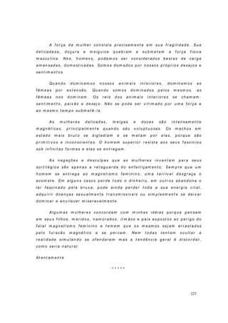 225
A f o r ça d a m u lh er co n si st e p r ecisam en t e em su a f r ag i lid ad e. Su a
d eli cad eza, d o çu r a e m eig u i ce q u eb r am e su b m et em a f or ça f ísica
m ascu lin a. Nós, h o m en s, p o d em o s ser con si d er ad o s b est as d e car g a
am an sad as, d o m est icad as. Som o s d o m ad o s p or n ossos p r ó p r io s d esej o s e
sen t im en t os.
Qu an d o d o m in am os n o sso s an i m ais in t er io r es, d om in am o s as
f êm eas p o r ex t en são. Qu an d o som o s d o m in ad os p elos m esm o s, as
f êm eas n o s d o m in am . Os r ei s d os an im ai s in t er io r es se ch am am :
sen t im en t o, p aix ão e d esej o. Não se p o d e ser v it i m ad o p o r u m a f o r ça e
ao m esm o t em p o su b m et ê- l a.
As m u lh er es d elicad as, m eig as e d o ces são in t en sam en t e
m ag n ét i cas, p r in cip al m en t e q u an d o são v o lu p t u o sas. Os m ach os em
est ad o m ais b r u t o se d ig l ad i am e se m at am p o r elas, p o r q u e são
p r im i t i v o s e in co n scien t es. O h o m em su p er io r r esi st e aos seu s f ascín io s
so b i n f in it as f or m as e elas se en t r eg am .
As n eg açõ es e d escu l p as q u e as m u lh er es i n v en t am p ar a seu s
so r t il ég io s são ap en as a r et ag u ar d a d o en f eit içam en t o. Sem p r e q u e u m
h om em se en t r eg a ao m ag n et i sm o f em i n i n o, u m a t er r ív el d esg r aça o
acom et e. Em al g u n s ca so s p er d e t od o o d in h ei r o , em o u t r os ab an d on a o
lar f ascin ad o p el a b r u x a, p od e ain d a p er d er t od a a su a en er g i a v it al,
ad q u i r i r d o en ças sex u alm en t e t r an sm i ssív eis ou si m p l esm en t e se d ei x ar
d o m i n ar e en v ilecer m i ser av elm en t e.
Alg u m as m u l h er es con cor d am com m i n h as i d éi as p or q u e p en sam
em seu s f il h o s, m ar i d o s, n am o r ad o s, ir m ãos e p ai s ex p o st os ao p er ig o d o
f at al m ag n et ism o f em in in o e t em em q u e os m esm os sej am ar r ast ad os
p elo f u r acão m ag n ét ico e se p er cam . Nem t o d as t en t am ocu lt ar a
r ealid ad e sim u lan d o se o f en d er em m as a t en d ên cia g er al é d iscor d ar ,
co m o ser ia n at u r al.
At en t am en t e
* * * * *
 
