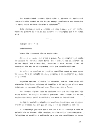 227
Os m en cio n ad os an i m ais com et er i am o est u p r o se est iv essem
co n f in ad os com f êm eas em u m m esm o esp aço. Ob v iam en t e n ão co n h ecem
t al p alav r a p o is an i m ais n ão f alam o p o r t u g u ês28
.
Est a m en sag em ser á p u b li cad a em m eu b l o g g er p o r ser m i n h a.
Nen h u m a p al av r a ou let r a d e su a au t or ia ser á d iv u lg ad a p or m i m n u n ca
m ais.
* * * * *
7 / 8 / 2 0 0 4 0 0 : 1 7 : 1 9
I n t er essan t e.
Cr eio q u e r eal m en t e n ão m e en g an ar iam .
So b r e a in v ol u ção: h á g r au s e g r au s. Nu n ca im ag in ei q u e v o cês
est i v essem n o p at am ar m ais b ai x o. Meu s com en t ár io s se r ef er em ao
est ad o m éd i o d os h u m an óid es, i n cl u in d o a m i m m esm o. Com o as
sen h or i t as n ão são d e ou t r o p l an et a, ach ei q u e p od er ia in clu í- l as.
As ad or áv ei s m en in as se r ef er ir am r ep et i d as v ezes ao sex o co m o
alg o secu n d ár io em r elação ao am or , ch eg an d o a se g lo r if icar em p or su as
in or g asm ias.
Alg u m as f êm eas, in clu in d o as h u m an as, m at am su as cr ias p or
alt er ações f isi ol óg icas o r iu n d as d a g r av i d ez e d o p ar t o q u e af et am seu s
sist em as n eu r o l óg ico s. São m u it as as f êm eas q u e n ão o f azem .
Os an im ais seg u em r it o s d e acasalam en t o com cr it ér io s selet iv os
m u i t o r íg id o s. O est u p r o at er r o r iza q u alq u er f êm ea an im al, d o m esm o
m od o q u e q u alq u er ou t r o at o v iolen t o. Não ex ist e a l ib er alid ad e.
As t eo r ias ev o l u t iv as at u alm en t e aceit as n ão af i r m am q u e o h o m em
p r ov ém d o m acaco m as sim q u e am b os p r ov êm d e an cest r ais com u n s.
A sem elh an ça g en ét ica en t r e h o m en s e m oscas r ef o r ça a t ese d a
an im al id ad e d o h om em . Não r eu n i m os p ecu liar id ad es co m p or t am en t ais,
f isio ló g ica s o u g en ét icas o su f ici en t e p ar a q u e n o s cla ssi f iq u em em o u t r o
 