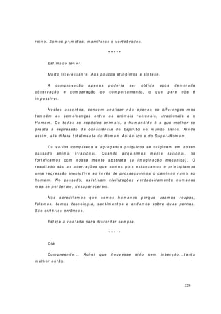 228
r ein o. Som os p r im at as, m am íf er os e v er t eb r ad o s.
* * * * *
Est im ad o leit or
Mu it o i n t er essan t e. Ao s p ou co s at in g im o s a sín t ese.
A co m p r o v ação ap en as p o d er ia ser ob t id a ap ó s d em o r ad a
ob ser v ação e co m p ar ação d o com p o r t am en t o , o q u e p ar a n ós é
im p o ssív el.
Nest es assu n t o s, con v ém an alisar n ão ap en as as d if er en ças m as
t am b ém as sem elh an ças en t r e o s an im ais r acio n ai s, ir r acio n ai s e o
Ho m em . De t od as as esp écies an im ais, a h u m an ó id e é a q u e m el h o r se
p r est a à ex p r essão d a co n sciên ci a d o Esp ír i t o n o m u n d o f ísi co . Ain d a
assi m , ela d i f er e t ot al m en t e d o Hom em Au t ên t i co e d o Su p er - Ho m em .
Os v ár io s co m p lex o s e ag r eg ad o s p síq u i co s se o r i g i n am em n o sso
p assad o an im al ir r acio n al. Qu an d o ad q u ir im o s m en t e r acion al , o s
f or t if icam o s co m n o ssa m en t e ab st r at a ( a im ag in ação m ecân ica) . O
r esu lt ad o são as ab er r ações q u e so m o s p o is est an cam os e p r in cip iam o s
u m a r eg r essão i n v o lu t iv a ao in v és d e p r o sseg u ir m os o cam in h o r u m o ao
h o m em . No p assad o , ex i st ir am ci v ili zações v er d ad ei r am en t e h u m an as
m as se p er d er am , d esap ar ecer am .
Nó s acr ed i t am o s q u e so m o s h u m an o s p o r q u e u sam o s r o u p as,
f al am os, t em o s t ecn o log i a, sen t im en t os e an d am os sob r e d u as p er n as.
São cr i t ér io s er r ôn eo s.
Est ej a à v o n t ad e p ar a d isco r d ar sem p r e.
* * * * *
Ol á
Co m p r een d o . . . Ach ei q u e h ou v esse sid o sem in t en ção . . . t an t o
m elh or en t ão.
 