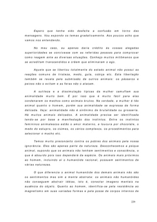229
Esp er o q u e t en h a sid o d esf eit a a co n f u são em t o r n o d as
m en sag en s. Vou ex p on d o os t em as g r ad at iv am en t e. Ao s p ou co s ach o q u e
v am o s n os en t en d en d o .
No m eu caso , eu ap en as d ar i a cr éd i t o às v o ssas aleg ad as
su p er io r id ad es se con v iv esse co m as r ef er id as p esso as p ar a co m p r o v ar
co m o r eag em an t e as d iv er sas sit u açõ es. Co n h eço m u it o s m it ô m an os q u e
se acr ed it am t r an scen d id os e cr êem q u e el im in ar am o eg o.
Aq u ele q u e se l ib er t ou t ot alm en t e d o est ad o an im al n ão p ossu i a s
r eaçõ es co m u n s d e t r ist eza, m ed o, g u l a, co b iça et c. Est a li b er t ação
t am b ém se r ev ela p ela su b m issão d e ou t r o s an im ais: o s p ássar o s e
p eix es n ão o ev it am e as f er as n ão o at acam .
A su t ileza e a d issim u lação t íp icas d a m u lh er cam u f lam su a
an im al id ad e m u i t o b em . É p o r isso q u e é m u it o f ácil p ar a elas
co n d en ar em o s m ach o s com o an i m ais b r u t os. Na v er d ad e, a m u lh er é t ão
an im al q u an t o o h om em , p or ém su a an im ali d ad e se ex p r essa d e f or m a
d eli cad a. Vej a: an im ali d ad e n ão é sin ô n i m o d e b r u t al id ad e ou g r osser ia.
Há m u it os an i m ai s d el icad o s. A an im alid ad e p r eci sa ser id en t if i cad a
t en d o- se p o r b ase a m an if est ação d os in st in t os. En t r e o s in st in t o s
f em in in o s an i m alesco s est ão o am o r m at er n o, a lo u cu r a p or ch o co lat e, o
m ed o d o est u p r o, os ci ú m es, o s v ár io s co m p lex os, o s p r o ced im en t o s p ar a
selecio n ar o m ach o et c.
Tem o s m u it o p r eco n ceit o co n t r a o s p o b r es d os an im ais p ela n o ssa
ig n or ân ci a. El es são ap en as p ar t e d a n at u r eza. Desco n h ecem o s a p siq u e
an im al , su p o n d o q u e os an im ais n ão t en h am sen t i m en t os e con sci ên ci a, o
q u e é ab su r d o p o is isso d ep en d er á d a esp éci e. Os an i m ais m ais p r ó x im os
ao h o m em , in clu in d o aí o h u m an ó id e r aci on al, p o ssu em sen t im en t o s d e
v ár ias n at u r ezas.
O q u e d if er en cia o an im al h u m an ó i d e d o s d em ais an im ais n ão são
os sen t im en t os m as sim a m en t e ab st r at a: o s an im ais n ão h u m an ó id es
n ão co n seg u em ab st r air id éi as, ist o é, con ect ar i m ag en s m en t ais n a
au sên cia d o ob j et o. Qu an t o ao h o m em , id en t if ica- se p ela r esi st ên cia ao
m ag n et i sm o em su as v ar iad as f o r m as e p ela p osse d e cor p os in t er n o s d e
 