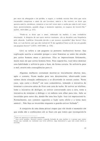23
por meio da abnegação e do perdão; a seguir, a vaidade secreta lhes dirá que seria
encantador conquistar o amor de um Lovelace, amá-lo e lhe resistir; ao dizer que
quisera amá-lo, enrubesce, renuncia a isso mil vezes mais e acaba por amá-lo mil vezes
mais; posteriormente, quando chega o momento supremo, se esquece de resistir-lhe."
(LÉVI, 1855/2001, p. 337)
"Poder-se ia dizer que o amor, sobretudo na mulher, é uma verdadeira
alucinação. A despeito de um outro motivo insensato, ela se decidirá com frequência
pelo absurdo. Ludibriar Gioconda devido a um tesouro escondido? Que horror! Pois
bem, se é um horror, por que não realizá-lo? É tão agradável fazer-se de vez em quando
um pequeno horror!" (LÉVI, 1855/2001, p. 338)
Lévi se refere a um pequeno (e portanto inofensivo) horror. Sua
explicação auxilia a entender porque o sexo feminino se sente tão atraído
por certos homens maus e perversos. Eles as impressionam fortemente,
muito mais do que certos homens bons. Para superá-los, você deve dominar
esta habilidade e utilizá-la para o bem, da forma correta. Se utilizá-la para
o mal, atrairá más conseqüências para si.
Algumas mulheres costumam mostrar-se inicialmente abertas mas,
após o contato, ficam mudas para nos desconcertar, observando como
saímos desta situação embaraçosa e se divertindo às nossas custas. Neste
caso, seja curto e direto10
em seus comentários, tomando a iniciativa de
terminar a conversa antes de ficar com cara de tacho. Se estiver ao telefone,
tome a iniciativa de desligar; se estiver conversando cara a cara, tome a
iniciativa de terminar o diálogo e vá embora sem olhar para trás. Adie as
investidas para outro dia, dando-lhe uma boa lição. Isso irá impressioná-la.
Normalmente, nos contatos seguintes a lição surte efeito e a torna mais
amável... Não faça as investidas enquanto a guarda estiver fechada11
.
A conquista de uma dama possui etapas que vão desde o momento em
que ainda não a conhecemos até as fases em que temos que reconquistá-la
10
Sem ser agressivo e nem descontrolado.
11
Isso seria assédio. Investir contra a guarda fechada de uma mulher é o mesmo que tentar
forçar sua vontade ou violentar seu livre arbítrio, algo detestável e que tem como efeito a
aversão.
 