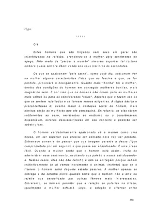 230
f og o.
* * * * *
Ol á
Est es h om en s q u e são f isg ad os sem sex o em g er al são
in f an t ili zad o s n a r el ação, p r en d en d o- se à m u lh er p elo sen t im en t o d e
ap eg o. Pel o m ed o d e " p er d er a m am ãe" si m u l am su p or t ar t al t o r t u r a
em b o r a q u ase sem p r e d êem v azão ao s seu s in st in t o s às escon d id as.
Os q u e se ap ai x o n am " p ela car n e" , com o v o cê d iz, co st u m am v er
n a m u lh er alg u m a car act er íst ica f ísi ca q u e o s f ascin a e q u e, se f or
p er d i d a, p r ov o car á o d eslig am en t o. Qu an t o m ai s “ b o n i t a” f or a m u lh er ,
d en t r o d as co n d ições d o h om em em co n seg u ir m u lh er es b on it as, m ais
m ag n ét i ca ser á. É p o r isso q u e o s h om en s n ão o lh am p ar a as m u lh er es
m ais v elh as o u p ar a as con sid er ad as " f eias" . Aq u eles q u e o f azem são o s
q u e se sen t em r ej eit ad o s e se t o r n am m en o s ex ig en t es. A ló g i ca b ásica e
p r eco n cei t u o sa é: q u an t o m ai or o d est aq u e so ci al d o h o m em , m ai s
b on it as ser ão as m u lh er es q u e ele con seg u ir á. En t r et an t o , se elas f or em
in d i f er en t es ao sex o, r esist en t es ao er ot i sm o o u o co n si d er ar em
d i sp en sáv el, est ar ão d esclassif i cad as em seu co n ceit o e p o d er ão ser
su b st it u íd as.
O h o m em v er d ad eir am en t e ap aix on ad o v ê a m u l h er co m o u m a
d eu sa, u m ser su p er io r q u e p r ecisa ser ad or ad o p ar a n ão ser p er d i d o.
Est r em ece so m en t e d e p en sar q u e su a i m ag em p er an t e a d eu sa f i q u e
com p r o m et i d a p or u m seg u n d o e q u e p ossa ser ab an d on ad o. É u m a p r esa
f ácil. Qu an d o a m u lh er sen t e q u e o h om em est á assim , t r at a d e
ad m i n ist r ar esse sen t im en t o, ex cit an d o su a p aix ão e n u n ca sat i sf azen d o-
a. Nest es caso s, elas n ão d ão car i n h o e n ão se en t r eg am p or q u e sab em
in st in t iv am en t e ( e aí v em os n o v am en t e o an im al : i n st i n t o ) q u e se o
f izer em o h o m em sair á d aq u ele est ad o p assiv o . A m u l h er ap en as se
en t r eg a e d á car in h o p len o q u an d o t em e q u e o h o m em n ão a am e ou
r ej eit e su a sex u ali d ad e p or ou t r as f êm eas m ais in t er essan t es.
En t r et an t o , se h om em p er m it ir q u e a r elação se p olar ize n a f r ieza,
ig u alm en t e a m u lh er esf r iar á. Log o , a solu ção é al t er n ar en t r e
 