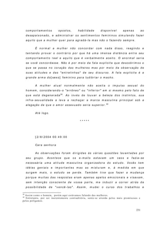 231
co m p o r t am en t os op o st os, h ab ili d ad e d i sp on ív el ap en as ao
d esap aix on ad o, e ad m in ist r ar o s sen t im en t o s f em i n in o s si m u l an d o f azer
aq u ilo q u e a m u lh er q u er p ar a ag r ad á- la m as n ão o f azen d o sem p r e.
É n o r m al a m u lh er n ão co n co r d ar co m n ad a d i sso , r eag in d o e
t en t an d o p r ov ar o con t r ár io p o r q u e h á u m a i m en sa d i st ân cia en t r e seu
co m p o r t am en t o r eal e aq u ilo q u e é v er b alm en t e aceit o. O an o r m al ser ia
se v o cê co n co r d asse. Não é p or m ei o d a f ala ex p l ícit a q u e d esco b r im os o
q u e se p assa n o co r ação d as m u l h er es m as p or m eio d a o b ser v ação d e
su as at it u d es e d as " en t r elin h as" d e seu d iscu r so . A f ala ex p lícit a é a
g r an d e ar m a d o[ sex o] f em in in o p ar a lu d ib r iar o m ach o.
A m u lh er at u al n o r m al m en t e n ão aceit a o im p u lso sex u al d o
h o m em , co n sid er an d o - o " er r ô n eo " o u " in f er i or " em si m esm o p elo f at o d e
q u e est á d eg en er ad a29
. Ao i n v és d e lo u v ar a b eleza d o s i n st in t os, su a
in f r a- sex u alid ad e a lev a a r ech açar a m ar ca m ascu lin a p r in cip al so b a
aleg ação d e q u e o am o r assex u ad o ser ia su p er ior . 30
At é l og o .
* * * * *
[ 2 / 8 / 2 0 0 4 0 0 : 4 9 : 0 0
Car a sen h o r a
As o b ser v açõ es f or am d ir ig id as às v ár ias q u est õ es l ev an t ad as p or
seu g r u p o . Acon t ece q u e o s e- m ai ls est av am u m caos e f azi a- se
n ecessár ia u m a at it u d e m ascu l in a or g an izad or a d o est u d o . Vo cês t em
id éi as g en iais e i m p o r t an t es m as as m ist u r am e, à m ed id a em q u e
su r g em m ais, o est u d o se p er d e. Tam b ém t i v e q u e f azer a m u d an ça
p o r q u e m u it as d as r esp o st as er am ap en as ap elo s em o cio n ais e v isav am ,
sem in t en ção co n scien t e d e v o ssa p ar t e, m e in d u zir a cor r er at r ás d a
p ossib ilid ad e d e " v en cê- las" . Assim , m u d ei o cu r so d os t r ab alh os e
29
Assim como o homem, porém aqui estávamos falando das mulheres.
30
Entretanto, por ser inerentemente contraditória, sente-se atraída pelos mais promíscuos e
pelos polígamos.
 