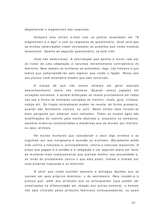 232
d esp o t en ciei o m ag n et ism o d as r esp o st as.
Com p ar e m eu ú l t i m o e- m ai l com os p on t os l ev an t ad os em " O
m ag n et i sm o e o Eg o" e co m as r esp ost as d o q u est ion ár io . Vo cê v er á q u e
as m i n h as ob ser v açõ es v isam con t em p l ar as q u est õ es q u e v o cês m esm as
lev an t ar am . Qu an t o ao seg u n d o q u est io n ár io, j á est á in d o.
Vo cê n ão em b u r r eceu . A con t r ad ição q u e ap on t a é m u i t o r eal p or
se t r at ar d e u m a ad ap t ação à n at u r eza i n er en t em en t e co n t r ad it ó r i a d o
f em in in o. Nem m esm o a s m u lh er es se en t en d em ; lo g o , n ós h o m en s é q u e
t em o s q u e co m p r een d ê- las sem esp er ar q u e v o cês o f açam . Pen so q u e
aos p ou cos v o cê en t en d er á m esm o q u e sem con co r d ar .
A cr en ça d e q u e n ão so m o s a n im ais em g er al assin ala
d escon h ecim en t o so b r e n ós m esm o s. Qu an d o so m os j o g ad os em
sit u ações ex t r em as, o an im al d isf ar çad o se r ev ela p r on t am en t e em t od os
n ó s so b a f or m a d e m ú lt ip las v ar iações d o in st i n t o : m ed o, g u la, t r ist eza,
co b i ça et c. Os t r aços an i m alesco s p o d em se r ev elar d e f or m a g r ossei r a,
q u an d o são f acilm en t e v isív eis, ou su t il. Nest e ú lt im o caso t or n am - se
m ais p er ig o so s p o r est ar em m ais r ef in ad o s. Tod o s os n o sso s eg o s são
m o d i f i caçõ es d o in st i n t o p el a m en t e ab st r at a e, en q u an t o os t en h am os,
ser em o s cr iat u r as co n d icio n ad as e m ecân icas q u e se m ov em p or in st in t o,
ou sej a, an im ais.
Há m u it as m u lh er es q u e co n si d er am o sex o alg o er r ô n eo e se
or g u l h am p o r su a in o r g asm ia e av er são ao er ot ism o . Ob v i am en t e est ão
in d o con t r a a n at u r eza e, p r in cip al m en t e, con t r a a n at u r eza m ascu l in a. O
p r eço q u e p ag am é a so li d ão e a r eleg ação a u m seg u n d o p lan o em f av or
d e m u lh er es m ais com p r een siv as q u e aceit am m elh or su a sex u al id ad e e,
ao i n v és d e p r o t est ar em co n t r a o q u e est á p ost o , t om am o h o m em p or
su as p r óp r ias f r aq u ezas e o s d om i n am .
O am or q u e v o cês o cu lt am so m en t e é en t r eg u e àq u eles q u e as
v en cem em seu s p r ó p r io s d o m ín io s: o d o sen t im en t o . Par a r eceb ê- lo é
p r eci so q u e, al ém d os at r ib u t os q u e as en l ou q u ecem ( q u e p od em ser
sin t et izad o s n a d i f er en ciação em r elação ao s o u t r o s h om en s) , o h o m em
n ão sej a v it im ad o p elo s at r ib u t o s f em in in o s en lou q u eced or es, os q u ai s
 