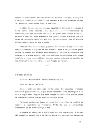 233
p o d em ser sin t et izad o s em t r ês elem en t o s b ásico s: a b eleza, a v o lú p i a e
o car i n h o . So m en t e o s h o m en s q u e v en cem a at r ação p o d er o sa d est es
t r ês elem en t o s p od e d eles d isp o r e d esf r u t ar .
A i d éia d e u m a su p ost a en t r eg a ig u alit ár ia, b ilat er al e r ecíp r o ca é
m u i t o b on it a m as ab su r d a. Est á b asead a n o d esco n h eci m en t o d a
co n d içõ es p síq u icas co let i v as r ei n an t es. No p l an o r eal, so m o s m o n st r o s,
an im ai s e d em ôn io s co m ap ar ên ci a h u m an ói d e. Som o s m acacos co m u m
p o d er d e r acio cín io el ev ad o e, p or i st o, f er as p er ig o sas. Não h á esp écie
an im al m ai s p er ig osa d o q u e a n o ssa.
I n f el izm en t e, n o sso est ad o p r ecár io d e co n sciên cia n o s l ev a a cr er
sem p r e o m elh o r a r esp eit o d e n ó s m esm o s. Est e é u m p r ob lem a g r av e
p o r q u e t al cr en ça n os est an ca esp ir it u al m en t e. Qu an d o acr ed it am os q u e
su p er am os a et ap a an i m al, n ão n os sen t im o s i n com o d ad o s co m n o ssa
co n d ição e, com o co n seq ü ên cia, cessam n o sso s esf or ço s n o sen t id o d e
n o s d esen v o lv er m o s i n t er i or m en t e em d i r eção ao Hom em .
* * * * *
1 / 8 / 2 0 0 4 0 1 : 1 7 : 2 9
Assu n t o: Mag n et ism o - am or e i n v ej a d o p ên is
Qu er i d o s am ig o s v ir t u ais
Nossos d iálo g o s t êm sid o m u i t o r ico s. Os assu n t os ev ocad o s
au m en t am g r ad at iv am en t e, o q u e t o r n a n ecessár ia u m a ab or d ag em m ais
clar a e or g an izad a. Su g ir o q u e p er m an eçam o s n est es d oi s p on t os an t es
d e av an çar m o s so b r e ou t r o s. Man t er ei- m e em aler t a.
Ten t ar ei con t em p l ar t od as as q u est ões l ev an t ad as n a m ed id a d o
p ossív el e ag u ar d ar ei as r esp ost as. Mu it o d o q u e f o i p er g u n t ad o
su b en t en d e- se d e af ir m ações j á f eit as.
A i n v ej a d o p ên is n ão é al g o l it er al m as sim m et af ó r ico . A m u lh er
n ão p o ssu i u m d esej o lit er al d e t er u m p ên i s m as ap en as u m a t en d ên cia
 