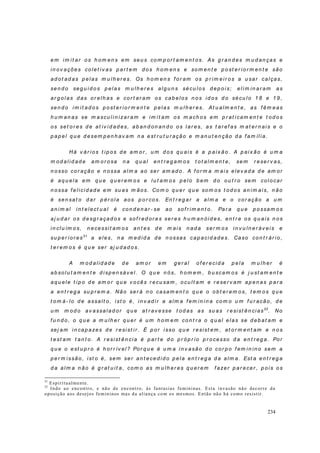 234
em im i t ar o s h o m en s em seu s co m p or t am en t o s. As g r an d es m u d an ças e
in ov ações co let iv as p ar t em d o s h om en s e so m en t e p o st er io r m en t e são
ad ot ad as p elas m u lh er es. Os h o m en s f or am o s p r i m eir o s a u sar calças,
sen d o seg u i d o s p elas m u lh er es alg u n s sécu lo s d ep o is; eli m in ar am as
ar g o las d as or elh as e co r t ar am o s cab elo s n os id o s d o sécu l o 1 8 e 1 9 ,
sen d o i m it ad o s p ost er io r m en t e p elas m u l h er es. At u alm en t e, as f êm eas
h u m an as se m ascu li n izar am e i m it am o s m ach o s em p r at icam en t e t od o s
os set o r es d e at iv id ad es, ab an d on an d o o s l ar es, as t ar ef as m at er n ai s e o
p ap el q u e d esem p en h av am n a est r u t u r ação e m an u t en ção d a f am íl i a.
Há v ár io s t ip os d e am o r , u m d o s q u ais é a p aix ão . A p aix ão é u m a
m od al i d ad e am or osa n a q u al en t r eg am os t ot alm en t e, sem r eser v as,
n o sso co r ação e n ossa alm a ao ser am ad o. A f o r m a m ais elev ad a d e am or
é aq u ela em q u e q u er em o s e l u t am o s p elo b em d o ou t r o sem col ocar
n o ssa f elicid ad e em su as m ãos. Co m o q u er q u e so m o s t od o s an i m ais, n ão
é sen sat o d ar p ér ola ao s p o r co s. En t r eg ar a al m a e o cor ação a u m
an im al i n t elect u al é con d en ar - se ao sof r im en t o. Par a q u e p o ssam o s
aj u d ar o s d esg r açad o s e so f r ed or es ser es h u m an ó id es, en t r e o s q u ais n o s
in clu ím o s, n ecessi t am o s an t es d e m ai s n ad a ser m o s in v u ln er áv eis e
su p er io r es31
a eles, n a m ed id a d e n ossas cap acid ad es. Caso co n t r ár io ,
t er em os é q u e ser aj u d ad o s.
A m o d al id ad e d e am o r em g er al o f er ecid a p ela m u lh er é
ab so lu t am en t e d isp en sáv el. O q u e n ós, h o m em , b u scam o s é j u st am en t e
aq u ele t i p o d e am o r q u e v o cês r ecu sam , o cu lt am e r eser v am ap en as p ar a
a en t r eg a su p r em a. Não ser á n o casam en t o q u e o o b t er em o s, t em o s q u e
t o m á- lo d e assalt o, i st o é, in v ad i r a alm a f em in i n a co m o u m f u r acão , d e
u m m o d o av assalad or q u e at r av esse t o d as as su as r esist ên ci as32
. No
f u n d o, o q u e a m u lh er q u er é u m h o m em co n t r a o q u al elas se d eb at am e
sej am in cap azes d e r esist i r . É p o r isso q u e r esist em , at o r m en t am e n o s
t est am t an t o . A r esist ên ci a é p ar t e d o p r óp r io p r ocesso d a en t r eg a. Por
q u e o est u p r o é h or r ív el ? Por q u e é u m a i n v asão d o cor p o f em in in o sem a
p er m issão , ist o é, sem ser an t eced i d o p ela en t r eg a d a alm a. Est a en t r eg a
d a alm a n ão é g r at u it a, com o as m u lh er es q u er em f azer p ar ecer , p o is o s
31
Espiritualmente.
32
Indo ao encontro, e não de encontro, às fantasias femininas. Esta invasão não decorre da
oposição aos desejos femininos mas da aliança com os mesmos. Então não há como resistir.
 