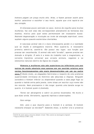 235
h o m en s p ag am u m p r eço m u it o alt o . Ali ás, a f azem p ar ecer assi m p ar a
m elh or selecio n ar e esco lh er o seu h er ó i, aq u ele q u e v ir á r ap t á- la em
seu co r ação .
O i n t er esse p ou co cen t r ad o n o sex o, m ot iv o d e o r g u lh o p ar a m u it as
m u l h er es, f az com el as n ão co r r esp on d am p len am en t e às f an t asias d o s
m ach o s, m ot i v o p elo q u al est es p er m an ecem em in cessan t e b u sca.
Assi n ala d eg en er ação e in v olu ção ao in v és d e elev ação esp i r i t u al, co m o
su p õem alg u n s p seu d o - esot er ist as ch ar lat ães.
A n at u r eza an im al n ão é o m ais in t er essan t e p or ém é a r eal id ad e
q u e se im p õe à esm ag ad or a m aio r ia. Par a su p er á- la, é n ecessár io
p r im eir o ad m it í- la, aceit á- la. El a p o ssu i seu lu g ar , su a f u n ção q u e
p r ecisa ser r econ h eci d a. O an im al n ão est á " er r ad o" , ap en as p r ecisa ser
d o m ad o e d ir ig id o. E est a é a m et a d o t r ab alh o co m o m ag n et ism o, a
co r r en t e h ip n ót ica u n iv er sal q u e ar r ast a an im ais, v eg et ai s e o s
elem en t o s n at u r ais d en t r o d a ló g ica d a cr iação .
H o m e n s e m u l h e r e s n ã o sã o su p e r i o r e s o u i n f e r i o r e s u n s a o s
o u t r o s d e m o d o a b so l u t o m a s a p e n a s e m u m se n t i d o r e l a t i v o p o i s
ce r t o s f u n ci o n a m e n t o s sã o m a i s d e se n v o l v i d o s e m u m o u o u t r o
se x o . 3 3
Dest e m od o, as aleg ações f em in ist as a r esp eit o d e u m a p r et en sa
su p er io r id ad e i n t r ín seca d o f em in in o são ab su r d as e iló g icas. Ni n g u ém
co n si d er a o h om em in f er io r o u d i sp en sáv el q u an d o a casa p eg a f o g o ou
q u an d o o l ad r ão en t r a p ela j an el a, co m o d i sse u m escr it o r cu j o n o m e n ão
m e r eco r d o. Nem p r ecisam o s ir t ão l on g e: q u an d o u m a b ar at a su r g e n o
q u ar t o , é o h o m em q u em é ch am ad o.
Ten t ei ser ab r an g en t e e co b r ir o s p on t os lev an t ad o s. Há m u i t o o
q u e d i zer ain d a. En t r et an t o, ag u ar d o r ép li cas e ob ser v ações.
Car o am ig o
Sim , p oi s o q u e i m p or t a p ar a o h om em é a cer t eza. O h om em
n ecessi t a d i ssip ar as d ú v i d as34
. Sab en d o d isso , a m u l h er cr ia e p r eser v a
33
Grifo do autor para a terceira edição virtual. Não consta na mensagem original.
34
Veja-se Peirce (1887/ s/d).
 