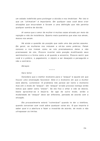 236
u m est ad o in d ef in id o p ar a p r o l on g ar a d ú v id a e n o s im ob ilizar . Por i st o é
q u e u m “ u lt im at u m ” é im p or t an t e. Em q u alq u er caso v ocê d ev e cr iar
sit u ações q u e en cu r r al em e f o r cem a u m a d ef i n i ção q u e n ão p er m it a
q u alq u er som b r a d e d ú v id a.
Aí v em o s q u e o am o r d a m u lh er é m u i t as v ezes at i v ad o p o r m ei o d a
r ej eição e n ão d a in sist ên ci a. Qu an t o m ai s q u er em o s q u e elas n os am em ,
m en o s n o s am am .
Há ai n d a a q u est ão d a p o sição q u e cad a u m a d as p ar t es assu m e.
Em g er al, as m u lh er es n os in d u zem a v ê- las com o p r êm i os. Falam
co n o sco e n os t r at am co m o se n ós p r eci sássem o s d elas e n ão
p r ecisassem d e n ó s. Pr o cu r e in v er t er est a p o si ção m o d if ican d o seu s
sen t im en t os e a f or m a com o a v ê q u an d o a en con t r a. Pr ocu r e sen t i r q u e
v ocê é o p r êm io , o p ag am en t o, o o b j et o a ser d esej ad o e p er seg u id o e
n ão o con t r ár io.
Ab r aço s
* * * * *
Car o leit or
Co n si d er o q u e o m el h o r m o m en t o p ar a o “ at aq u e” é aq u el e em q u e
h o u v er u m a sin al i zação f av o r áv el . Est e é o m o m en t o em q u e a m u l h er
est á ab er t a, v u l n er áv el. O p r ob lem a n ão p ar ece ser t an t o o m o m en t o
m as sim o m o d o d e “ at aq u e” . Um “ at aq u e” er r ad o p r ov oca r ech aço en t ão
t em o s q u e sab er com o “ at acar ” . Se ela f ix a o o lh ar e n ão se d esv ia,
b ast a ap r ox im ar - se e b eij á- l a. Se ag e d e o u t r o m o d o, en t ão a
m od alid ad e d e “ at aq u e” d ev e ser d if er en t e, p en sad a d e aco r d o com a
sit u ação.
Ela p r ov av elm en t e est ar á “ v u ln er áv el” q u an d o t e d er o t elef on e,
q u an d o co n v er sar co m v o cê so b r e q u alq u er co isa et c. O q u e im p o r t a é
sab er q u al é a ab er t u r a e f azer a in v est id a d e aco r d o , d e m od o a n ão
u l t r ap assar o s lim i t es.
 