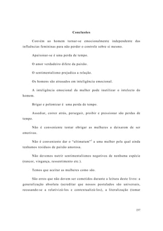 237
Conclusões
Convém ao homem tornar-se emocionalmente independente das
influências femininas para não perder o controle sobre si mesmo.
Apaixonar-se é uma perda de tempo.
O amor verdadeiro difere da paixão.
O sentimentalismo prejudica a relação.
Os homens são atrasados em inteligência emocional.
A inteligência emocional da mulher pode inutilizar o intelecto do
homem.
Brigar e polemizar é uma perda de tempo.
Assediar, correr atrás, perseguir, proibir e pressionar são perdas de
tempo.
Não é conveniente tentar obrigar as mulheres a deixarem de ser
emotivas.
Não é conveniente dar o “ultimatum”1
a uma mulher pela qual ainda
tenhamos resíduos de paixão amorosa.
Não devemos nutrir sentimentalismos negativos de nenhuma espécie
(rancor, vingança, ressentimento etc.).
Temos que aceitar as mulheres como são.
São erros que não devem ser cometidos durante a leitura deste livro: a
generalização absoluta (acreditar que nossos postulados são universais,
recusando-se a relativizá-los e contextualizá-los), a literalização (tomar
 