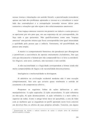 238
nossas ironias e denotações em sentido literal), a parcialização (considerar
apenas um lado dos problemas apontados e recusar-se a reconhecer o outro
lado das contradições) e a extrapolação (estender nossas idéias para
contextos e situações que não sejam o dos relacionamentos amorosos).
Uma trapaça amorosa consiste em permitir ou induzir a outra pessoa a
se apaixonar por nós para que, em sua esperança de ser correspondida, ela
faça tudo o que quisermos. Não qualificaríamos como uma "trapaça
amorosa" uma paixão intensa que fosse correspondida com igual intensidade
e qualidade pela pessoa que a induziu. Entretanto, tal possibilidade me
parece uma utopia.
A mente e o comportamento femininos são paradoxais por abrangerem
e permitirem a coexistência de opostos mutuamente excludentes, fato que
este que desconcerta o homem por não compreendê-los e o leva a considerá-
los ilógicos, sem nexo, confusos, não-racionais e sem sentido.
A não-racionalidade e a ilogicidade correspondem a formas ainda não
muito compreendidas de lógica e de racionalidade desconcertantes.
Inteligência e intelectualidade se distinguem.
O adultério na civilização ocidental moderna não é uma exceção
comportamental, fato este que esvazia quase totalmente o sentido do
casamento e do compromisso afetivo.
Propomos as seguintes linhas de ações defensivas e anti-
manipulatórias: 1) ação especular; 2) ação encurralante; 3) ação refratária
ou não-ação; 4) ação desmascarante. A ação refratária é a mais nobre e
superior de todas. Como o amigo leitor deve ter percebido, a arte de lidar
com as mulheres que se enquadram no perfil apontado neste livro consiste
em devolver-lhes os efeitos de suas próprias atitudes. Consiste, em alguns
1
Comunicação de última e radical tentativa de reatar a relação antes de abandonar
definitivamente a relação
 
