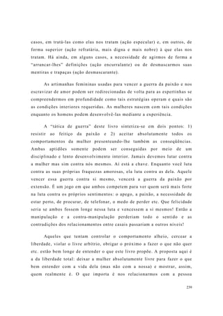239
casos, em tratá-las como elas nos tratam (ação especular) e, em outros, de
forma superior (ação refratária, mais digna e mais nobre) à que elas nos
tratam. Há ainda, em alguns casos, a necessidade de agirmos de forma a
“arrancar-lhes” definições (ação encurralante) ou de desmascarmos suas
mentiras e trapaças (ação desmascarante).
As artimanhas femininas usadas para vencer a guerra da paixão e nos
escravizar de amor podem ser redirecionadas de volta para as espertinhas se
compreendermos em profundidade como tais estratégias operam e quais são
as condições interiores requeridas. As mulheres nascem com tais condições
enquanto os homens podem desenvolvê-las mediante a experiência.
A “tática de guerra” deste livro sintetiza-se em dois pontos: 1)
resistir ao feitiço da paixão e 2) aceitar absolutamente todos os
comportamentos da mulher presenteando-lhe também as conseqüências.
Ambas aptidões somente podem ser conseguidas por meio de um
disciplinado e lento desenvolvimento interior. Jamais devemos lutar contra
a mulher mas sim contra nós mesmos. Aí está a chave. Enquanto você luta
contra as suas próprias fraquezas amorosas, ela luta contra as dela. Aquele
vencer essa guerra contra si mesmo, vencerá a guerra da paixão por
extensão. É um jogo em que ambos competem para ver quem será mais forte
na luta contra os próprios sentimentos: o apego, a paixão, a necessidade de
estar perto, de procurar, de telefonar, o medo de perder etc. Que felicidade
seria se ambos fossem longe nessa luta e vencessem a si mesmos! Então a
manipulação e a contra-manipulação perderiam todo o sentido e as
contradições dos relacionamentos entre casais passariam a outros níveis!
Aqueles que tentam controlar o comportamento alheio, cercear a
liberdade, violar o livre arbítrio, obrigar o próximo a fazer o que não quer
etc. estão bem longe de entender o que este livro propõe. A proposta aqui é
a da liberdade total: deixar a mulher absolutamente livre para fazer o que
bem entender com a vida dela (mas não com a nossa) e mostrar, assim,
quem realmente é. O que importa é nos relacionarmos com a pessoa
 
