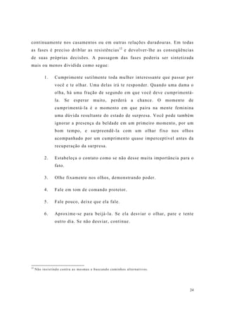 24
continuamente nos casamentos ou em outras relações duradouras. Em todas
as fases é preciso driblar as resistências12
e devolver-lhe as conseqüências
de suas próprias decisões. A passagem das fases poderia ser sintetizada
mais ou menos dividida como segue:
1. Cumprimente sutilmente toda mulher interessante que passar por
você e te olhar. Uma delas irá te responder. Quando uma dama o
olha, há uma fração de segundo em que você deve cumprimentá-
la. Se esperar muito, perderá a chance. O momento de
cumprimentá-la é o momento em que paira na mente feminina
uma dúvida resultante do estado de surpresa. Você pode também
ignorar a presença da beldade em um primeiro momento, por um
bom tempo, e surpreendê-la com um olhar fixo nos olhos
acompanhado por um cumprimento quase imperceptível antes da
recuperação da surpresa.
2. Estabeleça o contato como se não desse muita importância para o
fato.
3. Olhe fixamente nos olhos, demonstrando poder.
4. Fale em tom de comando protetor.
5. Fale pouco, deixe que ela fale.
6. Aproxime-se para beijá-la. Se ela desviar o olhar, pare e tente
outro dia. Se não desviar, continue.
12
Não insistindo contra as mesmas e buscando caminhos alternativos.
 