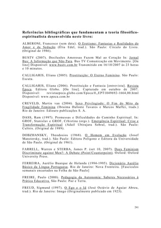 241
Referências bibliográficas que fundamentam a teoria filosófico-
espiritualista desenvolvida neste livro:
ALBERONI, Francesco (sem data). O Erotismo: Fantasias e Realidades do
Amor e da Sedução (Élia Edel, trad.). São Paulo: Círculo do Livro.
(Original de 1986).
BUSTV (2007). Desilusões Amorosas Fazem Mal ao Coração In: Jornal
Bus: A Informação que Não Para. Bus TV Comunicação em Movimento. [On
line] Disponível: www.bustv.com.br Transmitido em 16/10/2007 às 23 horas
e 10 minutos.
CALLIGARIS, Eliana (2005). Prostituição: O Eterno Feminino. São Paulo:
Escuta.
CALLIGARIS, Eliana (2006). Prostituição e Fantasia [entrevista]. Revista
Época. Editora Globo. [On line]. Capturado em outubro de 2007.
Disponível: revistaepoca.globo.com/Epoca/0,,EPT1049692-1664,00.html
Disponível: www.epoca.com.br
CREVELD, Martin van (2004). Sexo Privilegiado: O Fim do Mito da
Fragilidade Feminina (Ibraíma Dafonte Tavares e Marcos Maffei, trads.)
Rio de Janeiro: Ediouro publicações S. A.
DASS, Ram (1997). Promessas e Dificuldades do Caminho Espiritual. In:
GROF, Stanislav e GROF, Crhistina (orgs.). Emergência Espiritual: Crise e
Transformação Espiritual (Adail Ubirajara Sobral, trad.). São Paulo:
Cultrix. (Original de 1989).
DOBZHANSKY, Theodosios (1968). O Homem em Evolução (Josef
Manstersky, trad.). São Paulo: Editora Polígono e Editora da Universidade
de São Paulo. (Original de 1961).
FARRELL, Warren e STERBA, James P. (set 10, 2007). Does Feminism
Discriminate against Men?: A Debate (Point/Counterpoint). Oxford: Oxford
University Press.
FERREIRA, Aurélio Buarque de Holanda (1994-1995). Dicionário Aurélio
Básico da Língua Portuguesa. Rio de Janeiro: Nova Fronteira. [Fascículos
semanais encartados na Folha de São Paulo]
FREIRE, Paulo (2000). Pedagogia da Autonomia: Saberes Necessários à
Prática Educativa. São Paulo: Paz e Terra.
FREUD, Sigmund (1997). O Ego e o Id (José Octávio de Aguiar Abreu,
trad.). Rio de Janeiro: Imago (Originalmente publicado em 1923).
 