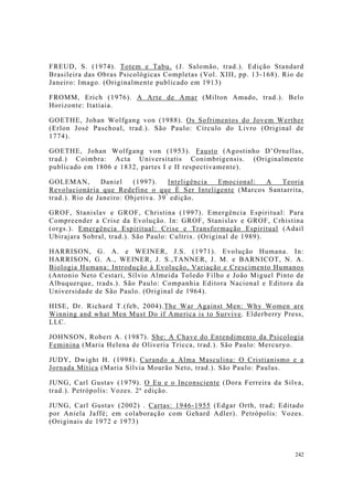 242
FREUD, S. (1974). Totem e Tabu. (J. Salomão, trad.). Edição Standard
Brasileira das Obras Psicológicas Completas (Vol. XIII, pp. 13-168). Rio de
Janeiro: Imago. (Originalmente publicado em 1913)
FROMM, Erich (1976). A Arte de Amar (Milton Amado, trad.). Belo
Horizonte: Itatiaia.
GOETHE, Johan Wolfgang von (1988). Os Sofrimentos do Jovem Werther
(Erlon José Paschoal, trad.). São Paulo: Círculo do Livro (Original de
1774).
GOETHE, Johan Wolfgang von (1953). Fausto (Agostinho D’Ornellas,
trad.) Coimbra: Acta Universitatis Conimbrigensis. (Originalmente
publicado em 1806 e 1832, partes I e II respectivamente).
GOLEMAN, Daniel (1997). Inteligência Emocional: A Teoria
Revolucionária que Redefine o que É Ser Inteligente (Marcos Santarrita,
trad.). Rio de Janeiro: Objetiva. 39ª
edição.
GROF, Stanislav e GROF, Christina (1997). Emergência Espiritual: Para
Compreender a Crise da Evolução. In: GROF, Stanislav e GROF, Crhistina
(orgs.). Emergência Espiritual: Crise e Transformação Espiritual (Adail
Ubirajara Sobral, trad.). São Paulo: Cultrix. (Original de 1989).
HARRISON, G. A. e WEINER, J.S. (1971). Evolução Humana. In:
HARRISON, G. A., WEINER, J. S.,TANNER, J. M. e BARNICOT, N. A.
Biologia Humana: Introdução à Evolução, Variação e Crescimento Humanos
(Antonio Neto Cestari, Sílvio Almeida Toledo Filho e João Miguel Pinto de
Albuquerque, trads.). São Paulo: Companhia Editora Nacional e Editora da
Universidade de São Paulo. (Original de 1964).
HISE, Dr. Richard T.(feb, 2004).The War Against Men: Why Women are
Winning and what Men Must Do if America is to Survive. Elderberry Press,
LLC.
JOHNSON, Robert A. (1987). She: A Chave do Entendimento da Psicologia
Feminina (Maria Helena de Oliveria Tricca, trad.). São Paulo: Mercuryo.
JUDY, Dwight H. (1998). Curando a Alma Masculina: O Cristianismo e a
Jornada Mítica (Maria Sílvia Mourão Neto, trad.). São Paulo: Paulus.
JUNG, Carl Gustav (1979). O Eu e o Inconsciente (Dora Ferreira da Silva,
trad.). Petrópolis: Vozes. 2ª edição.
JUNG, Carl Gustav (2002) . Cartas: 1946-1955 (Edgar Orth, trad; Editado
por Aniela Jaffé; em colaboração com Gehard Adler). Petrópolis: Vozes.
(Originais de 1972 e 1973)
 
