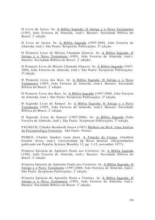 244
O Livro de Juízes. In: A Bíblia Sagrada: O Antigo e o Novo Testamento
(1993, João Ferreira de Almeida, trad.). Barueri: Sociedade Bíblica do
Brasil. 2ª
edição.
O Livro de Juízes. In: A Bíblia Sagrada (1997-2004, João Ferreira de
Almeida, trad.). São Paulo: Scripturae Publicações. 2ª edição.
O Primeiro Livro de Moisés Chamado Gênesis. In: A Bíblia Sagrada: O
Antigo e o Novo Testamento (1993, João Ferreira de Almeida, trad.).
Barueri: Sociedade Bíblica do Brasil. 2ª
edição.
O Primeiro Livro de Moisés Chamado Gênesis. In: A Bíblia Sagrada (1997-
2004, João Ferreira de Almeida, trad.). São Paulo: Scripturae Publicações.
2ª edição.
O Primeiro Livro dos Reis. In: A Bíblia Sagrada: O Antigo e o Novo
Testamento (1993, João Ferreira de Almeida, trad.). Barueri: Sociedade
Bíblica do Brasil. 2ª
edição.
O Primeiro Livro dos Reis. In: A Bíblia Sagrada (1997-2004, João Ferreira
de Almeida, trad.). São Paulo: Scripturae Publicações. 2ª edição.
O Segundo Livro de Samuel. In: A Bíblia Sagrada: O Antigo e o Novo
Testamento (1993, João Ferreira de Almeida, trad.). Barueri: Sociedade
Bíblica do Brasil. 2ª
edição.
O Segundo Livro de Samuel (1997-2004). In: A Bíblia Sagrada (João
Ferreira de Almeida, trad.). São Paulo: Scripturae Publicações. 2ª edição.
PACHECO, Cláudia Bernhardt Souza (1987) Mulhers no Divã: Uma Análise
da Psicopatologia Feminina. São Paulo: Proton.
PEIRCE, Charles Sanders (sem data). A Fixação da Crença. (Anabela
Gradim Alves, trad.). Universidade da Beira Interior. (Originalmente
publicado em Popular Science Monthly 12, pp. 1-15, november 1877).
Primeira Epístola do Apóstolo Paulo aos Coríntios. In: A Bíblia Sagrada
(1993, João Ferreira de Almeida, trad.). Barueri: Sociedade Bíblica do
Brasil. 2ª
edição.
Primeira Epístola do Apóstolo Paulo aos Coríntios. In: A Bíblia Sagrada: O
Antigo e o Novo Testamento (1997-2004, João Ferreira de Almeida, trad.).
São Paulo: Scripturae Publicações. 2ª
edição.
Primeira Epístola do Apóstolo Paulo a Timóteo. In: A Bíblia Sagrada: O
Antigo e o Novo Testamento (1993, João Ferreira de Almeida, trad.).
Barueri: Sociedade Bíblica do Brasil. 2ª
edição.
 
