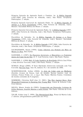 245
Primeira Epístola do Apóstolo Paulo a Timóteo. In: A Bíblia Sagrada
(1997-2004, João Ferreira de Almeida, trad.). São Paulo: Scripturae
Publicações. 2ª
edição.
Primeira Epístola Universal do Apóstolo Pedro. In: A Bíblia Sagrada: O
Antigo e o Novo Testamento (1993, João Ferreira de Almeida, trad.).
Barueri: Sociedade Bíblica do Brasil. 2ª
edição.
Primeira Epístola Universal do Apóstolo Pedro. In: A Bíblia Sagrada (1997-
2004, João Ferreira de Almeida, trad.). São Paulo: Scripturae Publicações.
2ª
edição.
Provérbios de Salomão. In: A Bíblia Sagrada: O Antigo e o Novo
Testamento (1993, João Ferreira de Almeida, trad.). Barueri: Sociedade
Bíblica do Brasil. 2ª
edição.
Provérbios de Salomão. In: A Bíblia Sagrada (1997-2004, João Ferreira de
Almeida, trad.). São Paulo: Scripturae Publicações. 2ª
edição.
SALMANSHON, Karen (1994). Como Adestrar seu Homem em Mais ou
Menos 21 Dias. Best Seller.
SANFORD, J. (1987). Os Parceiros Invisíveis: o Masculino e o Feminino
dentro de Cada Um de Nós. (I. F. Leal Ferreira, trad.). São Paulo: Paulus.
SANFORD, J. (1988) Mal: O Lado Sombrio da Realidade.(Sílvio José Pilon
e João Silvério Trevisan, trads.) São Paulo: Paulus. 2ª
edição.
SCHELP, Diogo (2006). O Sexo Oprimido (Entrevista realizada com Van
Creveld). Revista Veja. Ano 36, número 39, 1 de outubro de 2006.
SCHOPENHAUER, Arthur (2004). A Arte de Lidar com as Mulheres
(Eurides Avance de Souza, trad. do alemão, Karina Jannini, trad. do
italiano, Franco Volpi, rev. e org.). São Paulo: Martins Fontes. Coletânea
de trechos extraídos de 8 originais.
SOMMERS, Christina Hoff (Jun 12, 2001). The War Against Boys: How
Misguided Feminism Is Harming Our Young Men. Simon & Schuster Ltda.
First Edition.
SOUZA, Mauro Araújo de (2003). Cosmovisão em Nietzsche: Leituras de
Gilles Deleuze, Scarlett Marton e outra leitura. São Paulo: Oficina do Livro
Editora.
VILAR, Esther (sep 2, 1998). The Manipulated Man. Pinter & Martin Ltda.
2ª
edition. (Originalmente publicado em 1972).
 