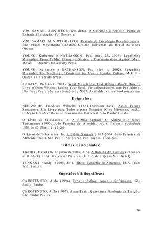 246
V.M. SAMAEL AUN WEOR (sem data). O Matrimônio Perfeito: Porta de
Entrada à Iniciação. Sol Nascente.
V.M. SAMAEL AUN WEOR (1993). Tratado de Psicologia Revolucionária.
São Paulo: Movimento Gnóstico Cristão Universal do Brasil na Nova
Ordem.
YOUNG, Katherine e NATHANSON, Paul (may 25, 2006). Legalizing
Misandry: From Public Shame to Systemic Discrimination Against Men.
McGill – Queen’s University Press.
YOUNG, Katherine e NATHANSON, Paul (feb 1, 2002). Spreading
Misandry: The Teaching of Contempt for Men in Popular Culture. McGill –
Queen’s University Press.
ZUBATY, Rich (oct, 2001). What Men Know That Women Don't: How to
Love Women Without Losing Your Soul. Virtualbookworm.com Publishing.
[On line] Capturado em setembro de 2007. Available: virtualbookworm.com
Epígrafes:
NIETZSCHE, Friedrich Wilhelm. (1884-1885/sem data). Assim Falava
Zaratustra: Um Livro para Todos e para Ninguém (Ciro Mioranza, trad.).
Coleção Grandes Obras do Pensamento Universal. São Paulo: Escala.
O Livro de Eclesiastes. In: A Bíblia Sagrada: O Antigo e o Novo
Testamento (1993, João Ferreira de Almeida, trad.). Barueri: Sociedade
Bíblica do Brasil. 2ª
edição.
O Livro de Eclesiastes. In: A Bíblia Sagrada (1997-2004, João Ferreira de
Almeida, trad.). São Paulo: Scripturae Publicações. 2ª
edição.
Filmes mencionados:
TWOHY, David (16 de julho de 2004, dir.). A Batalha de Riddick (Chronics
of Riddick). EUA: Universal Pictures. (UiP, distrib.)[com Vin Diesel].
TENNANT, “Andy” (2005, dir.). Hitch: Conselheiro Amoroso. EUA. [com
Will Smith].
Sugestões bibliográficas:
CAROTENUTO, Aldo (1994). Eros e Pathos: Amor e Sofrimento. São
Paulo: Paulus.
CAROTENUTO, Aldo (1997). Amar-Trair: Quase uma Apologia da Traição.
São Paulo: Paulus.
 