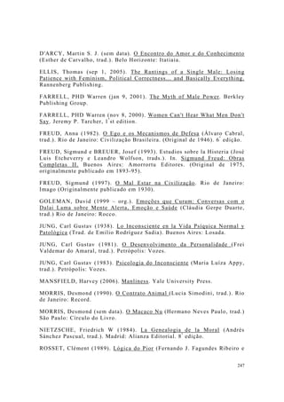 247
D'ARCY, Martin S. J. (sem data). O Encontro do Amor e do Conhecimento
(Esther de Carvalho, trad.). Belo Horizonte: Itatiaia.
ELLIS, Thomas (sep 1, 2005). The Rantings of a Single Male: Losing
Patience with Feminism, Political Correctness... and Basically Everything.
Rannenberg Publishing.
FARRELL, PHD Warren (jan 9, 2001). The Myth of Male Power. Berkley
Publishing Group.
FARRELL, PHD Warren (nov 8, 2000). Women Can't Hear What Men Don't
Say. Jeremy P. Tarcher, 1ª
st edition.
FREUD, Anna (1982). O Ego e os Mecanismos de Defesa (Álvaro Cabral,
trad.). Rio de Janeiro: Civilização Brasileira. (Original de 1946). 6ª
edição.
FREUD, Sigmund e BREUER, Josef (1993). Estudios sobre la Histeria (José
Luis Etcheverry e Leandro Wolfson, trads.). In. Sigmund Freud: Obras
Completas II. Buenos Aires: Amorrortu Editores. (Original de 1975,
originalmente publicado em 1893-95).
FREUD, Sigmund (1997). O Mal Estar na Civilização. Rio de Janeiro:
Imago (Originalmente publicado em 1930).
GOLEMAN, David (1999 – org.). Emoções que Curam: Conversas com o
Dalai Lama sobre Mente Alerta, Emoção e Saúde (Cláudia Gerpe Duarte,
trad.) Rio de Janeiro: Rocco.
JUNG, Carl Gustav (1938). Lo Inconsciente en la Vida Psíquica Normal y
Patológica (Trad. de Emilio Rodríguez Sadia). Buenos Aires: Losada.
JUNG, Carl Gustav (1981). O Desenvolvimento da Personalidade (Frei
Valdemar do Amaral, trad.). Petrópolis: Vozes.
JUNG, Carl Gustav (1983). Psicologia do Inconsciente (Maria Luíza Appy,
trad.). Petrópolis: Vozes.
MANSFIELD, Harvey (2006). Manliness. Yale University Press.
MORRIS, Desmond (1990). O Contrato Animal (Lucia Simodini, trad.). Rio
de Janeiro: Record.
MORRIS, Desmond (sem data). O Macaco Nu (Hermano Neves Paulo, trad.)
São Paulo: Círculo do Livro.
NIETZSCHE, Friedrich W (1984). La Genealogia de la Moral (Andrés
Sánchez Pascual, trad.). Madrid: Alianza Editorial. 8ª
edição.
ROSSET, Clément (1989). Lógica do Pior (Fernando J. Fagundes Ribeiro e
 