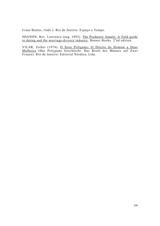 248
Ivana Bentes, trads.). Rio de Janeiro: Espaço e Tempo.
SHANON, Rev. Lawrence (aug, 1992). The Predatory female: A field guide
to dating and the marriage-divorce industry. Banner Books. 2a
nd edition.
VILAR, Esther (1974). O Sexo Polígamo: O Direito do Homem a Duas
Mulheres (Das Polygame Geschlecht: Das Recht des Mannes auf Zwei
Frauen). Rio de Janeiro: Editorial Nórdica, Ltda.
 
