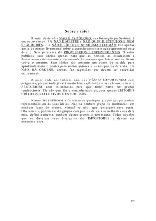 249
Sobre o autor:
O autor desta obra NÃO É PSICÓLOGO, sua formação profissional é
em outro campo. Ele NÃO É MESTRE e NÃO QUER DISCÍPULOS E NEM
SEGUIDORES. Ele NÃO É LÍDER DE NENHUMA RELIGIÃO. Ele apenas
gosta de pensar livremente sobre a questão amorosa e acha que possui esse
direito. Seus pareceres são PROVISÓRIOS E INDEPENDENTES. O autor
publicou suas idéias apenas para que as pessoas as estudassem e
discutissem criticamente e recomenda às pessoas que leiam outros livros
sobre o assunto. Suas idéias são somente um ponto de partida para
aprofundamento e pontes para outros autores e outros pontos de vista. Ele
NÃO DÁ ORDENS, apenas faz sugestões que devem ser recebidas
criticamente.
O autor pede aos leitores para que NÃO O IMPORTUNEM com
perguntas, porque tudo já está muito bem explicado em seus livros, e nem o
PERTURBEM com insistências para que tome parte em grupos
tendenciosos. Ele não quer fãs e nem admiradores, quer apenas LEITORES
CRÍTICOS, REFLEXIVOS E ESTUDIOSOS.
O autor DESAPROVA a formação de quaisquer grupos que pretendam
representá-lo ou às suas idéias. Não há nenhum grupo ou instituição, em
nenhum lugar do mundo, virtual ou não, que represente este autor.
Obviamente, podem existir grupos com pontos de vista semelhantes aos dele
mas, definitivamente, nenhum destes grupos o representa. Todos aqueles
que se disserem seus discípulos são IMPOSTORES e devem ser
desmascarados.
 