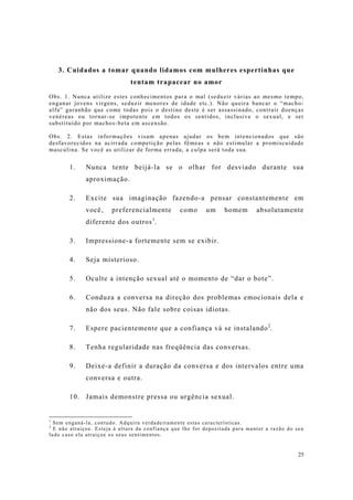 25
3. Cuidados a tomar quando lidamos com mulheres espertinhas que
tentam trapacear no amor
Obs. 1. Nunca utilize estes conhecimentos para o mal (seduzir várias ao mesmo tempo,
enganar jovens virgens, seduzir menores de idade etc.). Não queira bancar o “macho-
alfa” garanhão que come todas pois o destino deste é ser assassinado, contrair doenças
venéreas ou tornar-se impotente em todos os sentidos, inclusive o sexual, e ser
substituído por machos-beta em ascensão.
Obs. 2. Estas informações visam apenas ajudar os bem intencionados que são
desfavorecidos na acirrada competição pelas fêmeas e não estimular a promiscuidade
masculina. Se você as utilizar de forma errada, a culpa será toda sua.
1. Nunca tente beijá-la se o olhar for desviado durante sua
aproximação.
2. Excite sua imaginação fazendo-a pensar constantemente em
você, preferencialmente como um homem absolutamente
diferente dos outros1
.
3. Impressione-a fortemente sem se exibir.
4. Seja misterioso.
5. Oculte a intenção sexual até o momento de “dar o bote”.
6. Conduza a conversa na direção dos problemas emocionais dela e
não dos seus. Não fale sobre coisas idiotas.
7. Espere pacientemente que a confiança vá se instalando2
.
8. Tenha regularidade nas freqüência das conversas.
9. Deixe-a definir a duração da conversa e dos intervalos entre uma
conversa e outra.
10. Jamais demonstre pressa ou urgência sexual.
1
Sem enganá-la, contudo. Adquira verdadeiramente estas características.
2
E não atraiçoe. Esteja à altura da confiança que lhe for depositada para manter a razão do seu
lado caso ela atraiçoe os seus sentimentos.
 