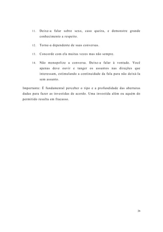 26
11. Deixe-a falar sobre sexo, caso queira, e demonstre grande
conhecimento a respeito.
12. Torne-a dependente de suas conversas.
13. Concorde com ela muitas vezes mas não sempre.
14. Não monopolize a conversa. Deixe-a falar à vontade. Você
apenas deve ouvir e tanger os assuntos nas direções que
interessam, estimulando a continuidade da fala para não deixá-la
sem assunto.
Importante: É fundamental perceber o tipo e a profundidade das aberturas
dadas para fazer as investidas de acordo. Uma investida além ou aquém do
permitido resulta em fracasso.
 