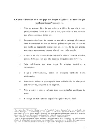 27
4. Como sobreviver no difícil jogo das forças magnéticas da sedução que
envolvem fêmeas1
trapaceiras2
1. Não se aposse. Tire de sua cabeça a idéia de que ela é sua,
principalmente se ela disser que é fiel, que você é o melhor cara
que ela conheceu, o único etc.
2. Enquanto não dispor de provas em contrário, procure vê-la como
uma maravilhosa mulher de muitos parceiros que não se assume
por medo da repressão social mas que necessita de um grande
amigo que compreenda porque ela sai com todo mundo.
3. Não caia na tentação de vê-la como ente celeste. Jamais acredite
em sua fidelidade ou que não paquere ninguém além de você3
.
4. Seja indiferente aos seus jogos de atitudes contrárias e
incoerentes.
5. Beije-a ardorosamente, como se estivesse sentindo muito
sentimento.
6. Tire de sua cabeça a preocupação com a fidelidade. Se ela quiser
dar para outro, ninguém a vai segurar.
7. Não a irrite e nem a sufoque com manifestações contínuas de
amor.
8. Não seja um bebê chorão dependente gritando pela mãe.
1
As expressões “fêmea”, “fêmea humana”, “macho”, “macho humano” etc. são utilizadas em
sentido biológico e antropológico, tal como as utilizam Desmond Morris, Theodosius
Dobzhansky (1968) e outros autores. Entendo que os seres humanos pertencem ao reino animal e
fazem parte da classe dos mamíferos (mamallia) e da ordem dos hominídeos.
2
Mais uma vez, refiro-me apenas às trapaceiras amorosas e não às demais.
3
Pois os seres humanos de ambos os sexos, incluindo os do sexo feminino, são inerentemente
infiéis. A infidelidade se origina de um desequilíbrio entre as forças do Id e do Superego, ou
seja, entre os impulsos do inconsciente e as capacidades do ego (usual) de resistir-lhe.
 