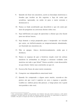 28
9. Quando ela furar nos encontros, aceite as desculpas mentirosas e
furadas que receber no dia seguinte e faça de conta que
acreditou, ignorando, ou então vá para o outro extremo e
desmascare-a.
10. Nunca se iluda acreditando que descobrirá o que ela sente por
meio de perguntas ou conversas diretas sobre isso.
11. Seja indiferente aos jogos de aproximar e afastar que elas fazem
para nos deixar loucos.
12. Seja homem e esteja preparado para o inesperado: ser trocado
por outro, ser definitivamente ou temporariamente abandonado,
ser frustrado nos encontros etc.
13. Não se apegue. Ame-a desinteressadamente, ainda que à
distância.
14. Nunca se esqueça de que a histórica reação cruel da cultura
machista às artimanhas as obrigou a misturar verdades com
mentiras em tudo o que falam4
. Nunca acredite e nem desacredite
no que dizem: limite suas conclusões ao que vê.
15. Escreva-lhe frases de amor muito raramente.
16. Conquiste sua independência emocional total.
17. Quando for comparado a algum outro macho, recorde-se dos
pontos em que você é superior ao cara e esqueça a questão.
Lembre-se: embora possa não parecer, a longo prazo ela é quem
terá perdido e não você.
4
Esta característica também está presente nos homens mas por outros motivos e sob outras
roupagens. Acredito que há, em todo ser humano comum, um limite na capacidade de suportar a
verdade e do qual se origina um limite na capacidade de exprimí-la.
 