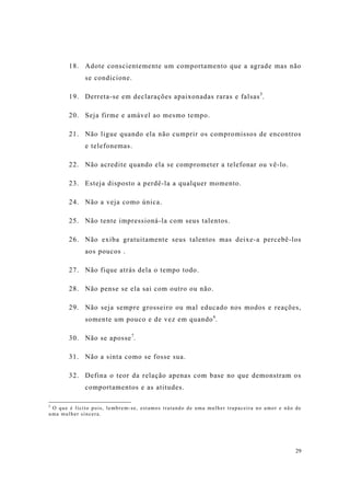 29
18. Adote conscientemente um comportamento que a agrade mas não
se condicione.
19. Derreta-se em declarações apaixonadas raras e falsas5
.
20. Seja firme e amável ao mesmo tempo.
21. Não ligue quando ela não cumprir os compromissos de encontros
e telefonemas.
22. Não acredite quando ela se comprometer a telefonar ou vê-lo.
23. Esteja disposto a perdê-la a qualquer momento.
24. Não a veja como única.
25. Não tente impressioná-la com seus talentos.
26. Não exiba gratuitamente seus talentos mas deixe-a percebê-los
aos poucos .
27. Não fique atrás dela o tempo todo.
28. Não pense se ela sai com outro ou não.
29. Não seja sempre grosseiro ou mal educado nos modos e reações,
somente um pouco e de vez em quando6
.
30. Não se aposse7
.
31. Não a sinta como se fosse sua.
32. Defina o teor da relação apenas com base no que demonstram os
comportamentos e as atitudes.
5
O que é lícito pois, lembrem-se, estamos tratando de uma mulher trapaceira no amor e não de
uma mulher sincera.
 