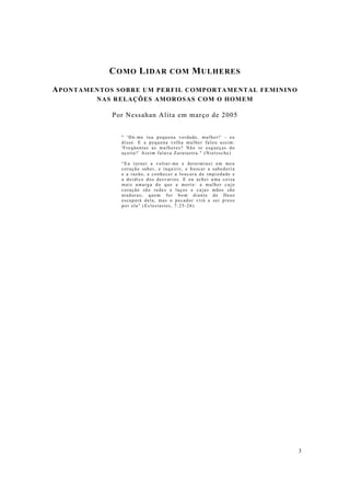 3
COMO LIDAR COM MULHERES
APONTAMENTOS SOBRE UM PERFIL COMPORTAMENTAL FEMININO
NAS RELAÇÕES AMOROSAS COM O HOMEM
Por Nessahan Alita em março de 2005
" 'Dá-me tua pequena verdade, mulher!' - eu
disse. E a pequena velha mulher falou assim:
'Freqüentas as mulheres? Não te esqueças do
açoite!' Assim falava Zaratustra." (Nietzsche)
“Eu tornei a voltar-me e determinei em meu
coração saber, e inquirir, e buscar a sabedoria
e a razão, e conhecer a loucura da impiedade e
a doidice dos desvarios. E eu achei uma coisa
mais amarga do que a morte: a mulher cujo
coração são redes e laços e cujas mãos são
ataduras; quem for bom diante de Deus
escapará dela, mas o pecador virá a ser preso
por ela" (Eclesiastes, 7:25-26)
 