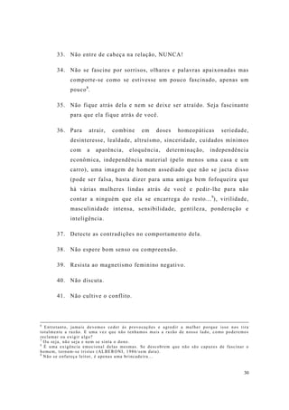 30
33. Não entre de cabeça na relação, NUNCA!
34. Não se fascine por sorrisos, olhares e palavras apaixonadas mas
comporte-se como se estivesse um pouco fascinado, apenas um
pouco8
.
35. Não fique atrás dela e nem se deixe ser atraído. Seja fascinante
para que ela fique atrás de você.
36. Para atrair, combine em doses homeopáticas seriedade,
desinteresse, lealdade, altruísmo, sinceridade, cuidados mínimos
com a aparência, eloquência, determinação, independência
econômica, independência material (pelo menos uma casa e um
carro), uma imagem de homem assediado que não se jacta disso
(pode ser falsa, basta dizer para uma amiga bem fofoqueira que
há várias mulheres lindas atrás de você e pedir-lhe para não
contar a ninguém que ela se encarrega do resto...9
), virilidade,
masculinidade intensa, sensibilidade, gentileza, ponderação e
inteligência.
37. Detecte as contradições no comportamento dela.
38. Não espere bom senso ou compreensão.
39. Resista ao magnetismo feminino negativo.
40. Não discuta.
41. Não cultive o conflito.
6
Entretanto, jamais devemos ceder às provocações e agredir a mulher porque isso nos tira
totalmente a razão. E uma vez que não tenhamos mais a razão de nosso lado, como poderemos
reclamar ou exigir algo?
7
Ou seja, não seja e nem se sinta o dono.
8
É uma exigência emocional delas mesmas. Se descobrem que não são capazes de fascinar o
homem, tornam-se tristes (ALBERONI, 1986/sem data).
9
Não se enfureça leitor, é apenas uma brincadeira...
 