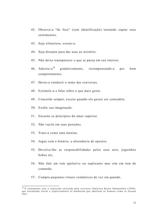 31
42. Observe-a "de fora" (sem identificação) tentando captar seus
sentimentos.
43. Seja silencioso, escute-a.
44. Seja distante para dar asas ao mistério.
45. Não deixe transparecer o que se passa em seu interior.
46. Adestre-a10
gradativamente, recompensando-a por bom
comportamento.
47. Deixe-a conduzir o rumo das conversas.
48. Estimule-a a falar sobre o que mais gosta.
49. Concorde sempre, exceto quando ela quiser ser contradita.
50. Exalte sua imaginação.
51. Encarne os princípios do amor superior.
52. Não vacile em suas posições.
53. Trate-a como uma menina.
54. Jogue com o binário, a alternância de opostos.
55. Devolva-lhe as responsabilidades pelos seus atos, joguinhos
bobos etc.
56. Não fale em tom apelativo ou suplicante mas sim em tom de
comando.
57. Cumpra pequenos rituais românticos de vez em quando.
10
É exatamente esta a expressão utilizada pela escritora feminista Karen Salmanshon (1994),
que recomenda literal e explicitamente às mulherem que adestrem os homens como se fossem
cães.
 