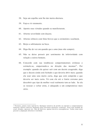 32
58. Seja um espelho sem lhe dar muita abertura.
59. Faça-a rir raramente.
60. Aponte suas virtudes quando se manifestarem.
61. Alterne severidade com doçura.
62. Alterne silêncio com falas breves que a estimulem e acalmem.
63. Beije-a subitamente na boca.
64. Diga-lhe de vez em quando que a ama (mas não sempre).
65. Não se deixe possuir por sentimento de inferioridade com
relação a outros homens.
66. Concorde com sua tendências comportamentais errôneas e
estimule-as, empurrando-a na direção das mesmas11
. Por
exemplo: quando ela quiser sair com um decote exagerado, diga
que o decote ainda está fechado e que deveria abrir mais; quando
ela usar uma saia muito curta, diga que está comprida e que
deveria ser mais curta. Vá com ela até o limite extremo para
descobrir que tipo de mulher você realmente tem ao lado. Se ela
se recusar e voltar atrás, é adequada a um compromisso mais
sério.
11
Portanto, jamais tente reprimí-la. Qualquer tentativa de proibir ou reprimir o comportamento
feminino oferece motivos imediatos para eficientes protestos vitimistas. Você será tachado de
cruel, ditador, opressor etc. Não dê motivos, apenas devolva conseqüências. Tenha como meta
pessoal a adaptação absoluta à realidade.
 