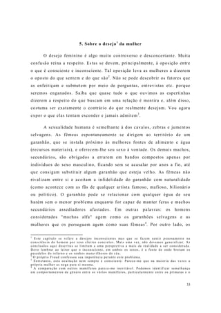 33
5. Sobre o desejo1
da mulher
O desejo feminino é algo muito controverso e desconcertante. Muita
confusão reina a respeito. Estas se devem, principalmente, à oposição entre
o que é consciente e inconsciente. Tal oposição leva as mulheres a dizerem
o oposto do que sentem e do que são2
. Não se pode descobrir os fatores que
as enfeitiçam e submetem por meio de perguntas, entrevistas etc. porque
seremos enganados. Saiba que quase tudo o que ouvimos as espertinhas
dizerem a respeito do que buscam em uma relação é mentira e, além disso,
costuma ser exatamente o contrário do que realmente desejam. Vou agora
expor o que elas tentam esconder e jamais admitem3
.
A sexualidade humana é semelhante à dos cavalos, zebras e jumentos
selvagens. As fêmeas espontaneamente se dirigem ao território de um
garanhão, que se instala próximo às melhores fontes de alimento e água
(recursos materiais), e oferecem-lhe seu sexo à vontade. Os demais machos,
secundários, são obrigados a errarem em bandos compostos apenas por
indivíduos do sexo masculino, ficando sem se acasalar por anos a fio, até
que consigam substituir algum garanhão que esteja velho. As fêmeas não
rivalizam entre si e aceitam a infidelidade do garanhão com naturalidade
(como acontece com as fãs de qualquer artista famoso, mafioso, bilionário
ou político). O garanhão pode se relacionar com qualquer égua de seu
harém sem o menor problema enquanto for capaz de manter feras e machos
secundários assediadores afastados. Em outras palavras: os homens
considerados "machos alfa" agem como os garanhões selvagens e as
mulheres que os perseguem agem como suas fêmeas4
. Por outro lado, os
1
Este capítulo se refere a desejos inconscientes mas que se fazem sentir penosamente na
consciência do homem por seus efeitos concretos. Mais uma vez, não devemos generalizar. As
conclusões aqui descritas se limitam a uma perspectiva a mais da realidade a ser considerada.
Devo lembrar ao leitor que o inconsciente, em ambos os sexos, é a fonte de onde brotam os
pesadelos do inferno e os sonhos maravilhosos do céu.
2
O próprio Freud confessou sua impotência perante este problema.
3
Entretanto, esta ocultação nem sempre é consciente. Parece-me que na maioria das vezes a
própria mulher as nega para si mesma.
4
A comparação com outros mamíferos parece-me inevitável. Podemos identificar semelhança
em comportamentos de gênero entre os vários mamíferos, particularmente entre os primatas e o
 