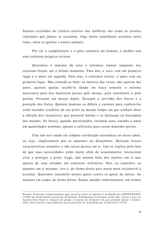 34
homens excluídos do critério seletivo das mulheres são como os cavalos
rejeitados que jamais se acasalam. Algo muito semelhante acontece entre
leões, entre os gorilas e outros animais.
Por ser o complemento e o pólo contrário do homem, a mulher tem
uma estrutura psíquica inversa.
Queremos o máximo de sexo e tentamos transar enquanto nos
restarem forças, até o último momento. Para nós, o sexo vem em primeiro
lugar e o amor em segundo. Para elas, o contrário ocorre: o amor vem em
primeiro lugar. Mas entenda-se bem: na maioria das vezes, não querem dar
amor, querem apenas recebê-lo dando em troca somente o mínimo
necessário para nos manterem presos pelo desejo, pelo sentimento e pela
paixão. Possuem um desejo duplo. Desejam a servidão dos fracos e a
proteção dos fortes. Querem dominar os débeis e carentes para explorá-los
como maridos criadores de sua prole ao mesmo tempo em que sonham obter
a afeição dos insensíveis que possuem haréns e se destacam na hierarquia
dos machos. Os fracos, quando aprisionados, recebem sexo, carinho e amor
em quantidades mínimas, apenas o suficiente para serem mantidos presos.
Elas não nos amam em simples retribuição automática ao nosso amor,
ou seja, simplesmente por as amarmos ou desejarmos. Desejam nossas
características atraentes e não nossa pessoa em si. Isto se explica pelo fato
de que suas necessidades estão muito além do acasalamento: necessitam
criar e proteger a prole. Logo, não sentem falta dos machos em si mas
apenas de suas atitudes em contextos utilitários. Nós, ao contrário, as
amamos em si mesmas, isto é, de forma direta pois nossa meta existencial é
acasalar. Queremos transmitir nossos genes contra os genes de outros. As
amamos em corpo, de forma direta. Somos amados indiretamente, em termos
homem. O mesmo comportamento aqui descrito entre os eqüinos é atribuído por DOBZHANSKY
(1968) aos hominídeos ancestrais do homem. Dobzhansky acrescenta ainda que, nesses casos, os
machos-beta ficam à margem do grupo, à espera do momento em que possam atacar o macho-
alfa e destroná-lo. Uma hipótese muito próxima foi defendida por Freud (1913/1974).
 